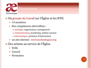 TECHNOLOGIÆ
 Un groupe de travail sur l’Église et les NTIC
 14 membres
 Des compétences diversifiées :
 stratégie, organisation, management
 communication, marketing, médias sociaux
 informatique, systèmes d’information
 un site internet : www.technologiae.org
 Des actions au service de l’Église
 Veille
 Conseil
 Formation
3
 