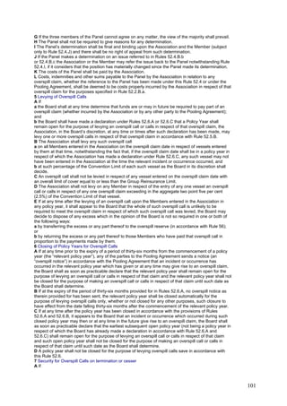 G If the three members of the Panel cannot agree on any matter, the view of the majority shall prevail.
H The Panel shall not be required to give reasons for any determination.
I The Panel’s determination shall be final and binding upon the Association and the Member (subject
only to Rule 52.4.J) and there shall be no right of appeal from such determination.
J If the Panel makes a determination on an issue referred to in Rules 52.4.B.b
or 52.4.B.c the Association or the Member may refer the issue back to the Panel notwithstanding Rule
52.4.I, if it considers that the position has materially changed since the Panel made its determination.
K The costs of the Panel shall be paid by the Association.
L Costs, indemnities and other sums payable to the Panel by the Association in relation to any
overspill claim, whether the reference to the Panel has been made under this Rule 52.4 or under the
Pooling Agreement, shall be deemed to be costs properly incurred by the Association in respect of that
overspill claim for the purposes specified in Rule 52.2.B.a.
5 Levying of Overspill Calls
A If
a the Board shall at any time determine that funds are or may in future be required to pay part of an
overspill claim (whether incurred by the Association or by any other party to the Pooling Agreement);
and
b the Board shall have made a declaration under Rules 52.6.A or 52.6.C that a Policy Year shall
remain open for the purpose of levying an overspill call or calls in respect of that overspill claim, the
Association, in the Board’s discretion, at any time or times after such declaration has been made, may
levy one or more overspill calls in respect of that overspill claim in accordance with Rule 52.5.B.
B The Association shall levy any such overspill call
a on all Members entered in the Association on the overspill claim date in respect of vessels entered
by them at that time, notwithstanding the fact that, if the overspill claim date shall be in a policy year in
respect of which the Association has made a declaration under Rule 52.6.C, any such vessel may not
have been entered in the Association at the time the relevant incident or occurrence occurred, and
b at such percentage of the Convention Limit of each such vessel as the Board in its discretion shall
decide.
C An overspill call shall not be levied in respect of any vessel entered on the overspill claim date with
an overall limit of cover equal to or less than the Group Reinsurance Limit.
D The Association shall not levy on any Member in respect of the entry of any one vessel an overspill
call or calls in respect of any one overspill claim exceeding in the aggregate two point five per cent
(2.5%) of the Convention Limit of that vessel.
E If at any time after the levying of an overspill call upon the Members entered in the Association in
any policy year, it shall appear to the Board that the whole of such overspill call is unlikely to be
required to meet the overspill claim in respect of which such overspill call was levied, the Board may
decide to dispose of any excess which in the opinion of the Board is not so required in one or both of
the following ways:
a by transferring the excess or any part thereof to the overspill reserve (in accordance with Rule 56);
or
b by returning the excess or any part thereof to those Members who have paid that overspill call in
proportion to the payments made by them.
6 Closing of Policy Years for Overspill Calls
A If at any time prior to the expiry of a period of thirty-six months from the commencement of a policy
year (the “relevant policy year”), any of the parties to the Pooling Agreement sends a notice (an
“overspill notice”) in accordance with the Pooling Agreement that an incident or occurrence has
occurred in the relevant policy year which has given or at any time may give rise to an overspill claim,
the Board shall as soon as practicable declare that the relevant policy year shall remain open for the
purpose of levying an overspill call or calls in respect of that claim and the relevant policy year shall not
be closed for the purpose of making an overspill call or calls in respect of that claim until such date as
the Board shall determine.
B If at the expiry of the period of thirty-six months provided for in Rules 52.6.A, no overspill notice as
therein provided for has been sent, the relevant policy year shall be closed automatically for the
purpose of levying overspill calls only, whether or not closed for any other purposes, such closure to
have effect from the date falling thirty-six months after the commencement of the relevant policy year.
C If at any time after the policy year has been closed in accordance with the provisions of Rules
52.6.A and 52.6.B, it appears to the Board that an incident or occurrence which occurred during such
closed policy year may then or at any time in the future give rise to an overspill claim, the Board shall
as soon as practicable declare that the earliest subsequent open policy year (not being a policy year in
respect of which the Board has already made a declaration in accordance with Rule 52.6.A and
52.6.C) shall remain open for the purpose of levying an overspill call or calls in respect of that claim
and such open policy year shall not be closed for the purpose of making an overspill call or calls in
respect of that claim until such date as the Board shall determine.
D A policy year shall not be closed for the purpose of levying overspill calls save in accordance with
this Rule 52.6.
7 Security for Overspill Calls on termination or cesser
A If
101
 