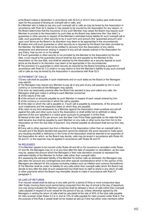 a the Board makes a declaration in accordance with 52.6.A or 52.6.C that a policy year shall remain
open for the purpose of levying an overspill call or calls, and
b a Member who is liable to pay any such overspill call or calls as may be levied by the Association in
accordance with Rule 52.5 ceases or has ceased to be insured by the Association for any reason, or
the Board determines that the insurance of any such Member may cease the Board may require such
Member to provide to the Association by such date as the Board may determine (the “due date”) a
guarantee or other security in respect of the Member’s estimated future liability for such overspill call or
calls, such guarantee or other security to be in such form and amount (the “guarantee amount”) and
upon such terms as the Board in its discretion may deem to be appropriate in the circumstances.
B Unless and until such guarantee or other security as is required by the Board has been provided by
the Member, the Member shall not be entitled to recovery from the Association of any claims
whatsoever and whensoever arising in respect of any and all vessels entered in the Association for
any Policy Year by him or on his behalf.
C If such guarantee or other security is not provided by the Member to the Association by the due
date, a sum equal to the guarantee amount shall be due and payable by the Member to the
Association on the due date, and shall be retained by the Association as a security deposit on such
terms as the Board in its discretion may deem to be appropriate in the circumstances.
D The provision of a guarantee or other security as required by the Board (including a payment in
accordance with Rule 52.7.C) shall in no way restrict or limit the Member’s liability to pay such overspill
call or calls as may be levied by the Association in accordance with Rule 52.5.
53 PAYMENT OF CALLS
1 Every call shall be payable in such instalments and on such dates as the Board or the Managers
may specify.
2 The Managers may require any Member to pay all or any part of any call payable by him in such
currency or currencies as the Managers may specify.
3 As soon as reasonably practical after the Board has decided to levy and collect any calls, the
Managers shall give notice in writing to each Member concerned
A of the nature of the call;
B of the amount or amounts payable by such Member in respect of each vessel entered by him;
C of the currency or currencies in which the call is payable;
D of the date on which the call is payable or, if such call is payable by instalments, of the amounts of
such instalments and the respective dates on which they are payable.
4 No claim of any kind whatsoever by a Member against the Association shall constitute any set-off
against the calls and other sums due to the Association or shall entitle him to withhold or delay
payment of the sum specified in a notice given pursuant to paragraph 3 of this Rule.
5 Interest at the rate of 5% per annum over the New York Prime Rate applicable on the date that the
debt became due shall be payable by each Member on any calls or other sums due from him to the
Association as from the due date of payment. Any interest payable as aforesaid shall accrue from day
to day.
6 If any call or other payment due from a Member to the Association (other than an overspill call) is
not paid and if the Board decides that payment cannot be obtained, the sums required to make good
any resulting shortfall or deficiency in the funds of the Association shall be deemed to be expenses of
the Association for which, as the Board may decide, calls may be levied in accordance with Rules 49,
50 and 51, or the reserves may be applied in accordance with Rules 56 and 57.
54 RELEASES
1 If a Member ceases to be insured under Rules 45 and 46 or his insurance is cancelled under Rules
47 and 48, the Managers may on or at any time after the date of cessation or cancellation, as the case
may be, assess the amount which the Managers in their sole discretion consider to represent the
estimated liability of the Member for further calls (other than overspill calls).
2 In assessing the estimated liability of the Member for further calls as aforesaid, the Managers may
also take into account any contingencies and other special considerations which in the opinion of the
Managers are relevant for this purpose (including matters such as inflation and currency fluctuations).
3 The Member shall be under no liability for any calls (other than overspill calls) which the Board may
decide to levy after the date of such assessment but shall have no right to share in any return of calls
or other payments which the Board may thereafter decide to make in accordance with Rule 57
paragraph 3.
55 LAID-UP RETURNS
If an insured vessel shall be laid-up in any safe port for a period of thirty or more consecutive days
after finally mooring there (such period being computed from the day of arrival to the day of departure,
one only being included) the Member concerned shall be allowed a return of calls (other than overspill
calls) payable in respect of such vessel for the period of lay-up. Unless otherwise agreed by the
Managers in writing the return of calls shall be calculated at the rate of 40% of the total calls payable
for risks covered under Rules 2,3 or 4, and at 15% of calls payable for risks covered under Rule 6. For
the purpose of this Rule a vessel shall not be treated as laid-up if she has either crew members (other
102
 