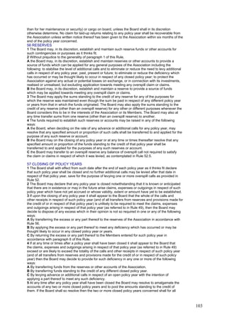 than for her maintenance or security) or cargo on board, unless the Board shall in its discretion
otherwise determine. No claim for laid-up returns relating to any policy year shall be recoverable from
the Association unless written notice thereof has been given to the Association within six months of the
end of the policy year concerned.
56 RESERVES
1 The Board may, in its discretion, establish and maintain such reserve funds or other accounts for
such contingencies or purposes as it thinks fit.
2 Without prejudice to the generality of paragraph 1 of this Rule,
A the Board may, in its discretion, establish and maintain reserves or other accounts to provide a
source of funds which can be applied for any general purposes of the Association including the
following: to stabilise the level of additional calls and to eliminate or reduce the need to levy additional
calls in respect of any policy year, past, present or future; to eliminate or reduce the deficiency which
has occurred or may be thought likely to occur in respect of any closed policy year; to protect the
Association against any actual or potential losses on exchange, or in connection with its investments,
realised or unrealised; but excluding application towards meeting any overspill claim or claims.
B the Board may, in its discretion, establish and maintain a reserve to provide a source of funds
which may be applied towards meeting any overspill claim or claims.
3 The Board may apply the sums standing to the credit of any reserve for any of the purposes for
which the reserve was maintained even though the sum be paid in respect of any different policy year
or years from that in which the funds originated. The Board may also apply the sums standing to the
credit of any reserve (other than an overspill reserve) for any other or different purposes whenever the
Board considers this to be in the interests of the Association or its Members. The Board may also at
any time transfer sums from one reserve (other than an overspill reserve) to another.
4 The funds required to establish such reserves or accounts may be raised in any of the following
ways:
A the Board, when deciding on the rate of any advance or additional calls for any policy year, may
resolve that any specified amount or proportion of such calls shall be transferred to and applied for the
purpose of any such reserve or account.
B the Board may on the closing of any policy year or at any time or times thereafter resolve that any
specified amount or proportion of the funds standing to the credit of that policy year shall be
transferred to and applied for the purposes of any such reserves or account.
C the Board may transfer to an overspill reserve any balance of overspill call not required to satisfy
the claim or claims in respect of which it was levied, as contemplated in Rule 52.5.
57 CLOSING OF POLICY YEARS
1 The Board shall with effect from such date after the end of each policy year as it thinks fit declare
that such policy year shall be closed and no further additional calls may be levied after that date in
respect of that policy year, save for the purpose of levying one or more overspill calls as provided in
Rule 52.
2 The Board may declare that any policy year is closed notwithstanding that it is known or anticipated
that there are in existence or may in the future arise claims, expenses or outgoings in respect of such
policy year which have not yet accrued or whose validity, extent or amount have yet to be established.
3 If upon the closing of any policy year it shall appear to the Board that the whole of the calls and
other receipts in respect of such policy year (and of all transfers from reserves and provisions made for
the credit of or in respect of that policy year) is unlikely to be required to meet the claims, expenses
and outgoings arising in respect of that policy year (as referred to in Rule 49), then the Board may
decide to dispose of any excess which in their opinion is not so required in one or any of the following
ways:
A By transferring the excess or any part thereof to the reserves of the Association in accordance with
Rule 56.
B By applying the excess or any part thereof to meet any deficiency which has occurred or may be
thought likely to occur in any closed policy year or years.
C By returning the excess or any part thereof to the Members entered for such policy year in
accordance with paragraph 6 of this Rule.
4 If at any time or times after a policy year shall have been closed it shall appear to the Board that
the claims, expenses and outgoings arising in respect of that policy year (as referred to in Rule 49)
exceed or are likely to exceed the totality of the calls and other receipts in respect of such policy year
(and of all transfers from reserves and provisions made for the credit of or in respect of such policy
year) then the Board may decide to provide for such deficiency in any one or more of the following
ways:
A By transferring funds from the reserves or other accounts of the Association.
B By transferring funds standing to the credit of any different closed policy year.
C By levying advance or additional calls in respect of an open policy year with the intention of
applying a part thereof to meet any such deficiency.
5 At any time after any policy year shall have been closed the Board may resolve to amalgamate the
accounts of any two or more closed policy years and to pool the amounts standing to the credit of
them. If the Board shall so resolve then the two or more closed policy years concerned shall for all
103
 