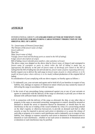 ANNEXE B
INTERNATIONAL GROUP A STANDARD FORM LETTER OF INDEMNITY TO BE
GIVEN IN RETURN FOR DELIVERING CARGO WITHOUT PRODUCTION OF THE
ORIGINAL BILL OF LADING
To : [insert name of Owners] [insert date]
The Owners of the [insert name of ship]
[insert address]
Dear Sirs
Ship: [insert name of ship]
Voyage: [insert load and discharge ports as stated in the bill of lading]
Cargo: [insert description of cargo]
Bill of lading: [insert identification numbers, date and place of issue]
The above cargo was shipped on the above ship by [insert name of shipper] and consigned to
[insert name of consignee or party to whose order the bill of lading is made out, as
appropriate] for delivery at the port of [insert name of discharge port stated in the bill of
lading] but the bill of lading has not arrived and we, [insert name of party requesting delivery],
hereby request you to deliver the said cargo to [insert name of party to whom delivery is to be
made] at [insert place where delivery is to be made] without production of the original bill of
lading.
In consideration of your complying with our above request, we hereby agree as follows :-
1. To indemnify you, your servants and agents and to hold all of you harmless in respect of any
liability, loss, damage or expense of whatsoever nature which you may sustain by reason of
delivering the cargo in accordance with our request.
2. In the event of any proceedings being commenced against you or any of your servants or
agents in connection with the delivery of the cargo as aforesaid, to provide you or them on
demand with sufficient funds to defend the same.
3. If, in connection with the delivery of the cargo as aforesaid, the ship, or any other ship or
property in the same or associated ownership, management or control, should be arrested or
detained or should the arrest or detention thereof be threatened, or should there be any
interference in the use or trading of the vessel (whether by virtue of a caveat being entered
on the ship’s registry or otherwise howsoever), to provide on demand such bail or other
security as may be required to prevent such arrest or detention or to secure the release of
such ship or property or to remove such interference and to indemnify you in respect of any
liability, loss, damage or expense caused by such arrest or detention or threatened arrest or
detention or such interference , whether or not such arrest or detention or threatened arrest
or detention or such interference may be justified.
105
 