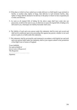 4. If the place at which we have asked you to make delivery is a bulk liquid or gas terminal or
facility, or another ship, lighter or barge, then delivery to such terminal, facility, ship,
lighter or barge shall be deemed to be delivery to the party to whom we have requested you
to make such delivery.
5. As soon as all original bills of lading for the above cargo shall have come into our
possession, to deliver the same to you, or otherwise to cause all original bills of lading to be
delivered to you, whereupon our liability hereunder shall cease.
6. The liability of each and every person under this indemnity shall be joint and several and
shall not be conditional upon your proceeding first against any person, whether or not such
person is party to or liable under this indemnity.
7. This indemnity shall be governed by and construed in accordance with English law and each
and every person liable under this indemnity shall at your request submit to the jurisdiction
of the High Court of Justice of England.
Yours faithfully
For and on behalf of
[insert name of Requestor]
The Requestor
…………………………………
Signature
106
 