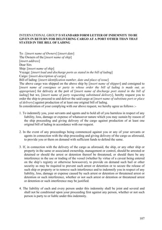 INTERNATIONAL GROUP B STANDARD FORM LETTER OF INDEMNITY TO BE
GIVEN IN RETURN FOR DELIVERING CARGO AT A PORT OTHER THAN THAT
STATED IN THE BILL OF LADING
To : [insert name of Owners] [insert date]
The Owners of the [insert name of ship]
[insert address]
Dear Sirs
Ship: [insert name of ship]
Voyage: [insert load and discharge ports as stated in the bill of lading]
Cargo: [insert description of cargo]
Bill of lading: [insert identification number, date and place of issue]
The above cargo was shipped on the above ship by [insert name of shipper] and consigned to
[insert name of consignee or party to whose order the bill of lading is made out, as
appropriate] for delivery at the port of [insert name of discharge port stated in the bill of
lading] but we, [insert name of party requesting substituted delivery], hereby request you to
order the ship to proceed to and deliver the said cargo at [insert name of substitute port or place
of delivery] against production of at least one original bill of lading.
In consideration of your complying with our above request, we hereby agree as follows :-
1. To indemnify you, your servants and agents and to hold all of you harmless in respect of any
liability, loss, damage or expense of whatsoever nature which you may sustain by reason of
the ship proceeding and giving delivery of the cargo against production of at least one
original bill of lading in accordance with our request.
2. In the event of any proceedings being commenced against you or any of your servants or
agents in connection with the ship proceeding and giving delivery of the cargo as aforesaid,
to provide you or them on demand with sufficient funds to defend the same.
3. If, in connection with the delivery of the cargo as aforesaid, the ship, or any other ship or
property in the same or associated ownership, management or control, should be arrested or
detained or should the arrest or detention thereof be threatened, or should there be any
interference in the use or trading of the vessel (whether by virtue of a caveat being entered
on the ship’s registry or otherwise howsoever), to provide on demand such bail or other
security as may be required to prevent such arrest or detention or to secure the release of
such ship or property or to remove such interference and to indemnify you in respect of any
liability, loss, damage or expense caused by such arrest or detention or threatened arrest or
detention or such interference, whether or not such arrest or detention or threatened arrest
or detention or such interference may be justified.
4. The liability of each and every person under this indemnity shall be joint and several and
shall not be conditional upon your proceeding first against any person, whether or not such
person is party to or liable under this indemnity.
107
 