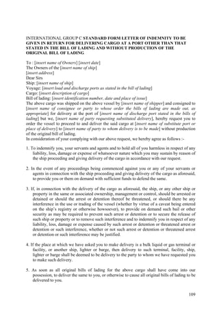 INTERNATIONAL GROUP C STANDARD FORM LETTER OF INDEMNITY TO BE
GIVEN IN RETURN FOR DELIVERING CARGO AT A PORT OTHER THAN THAT
STATED IN THE BILL OF LADING AND WITHOUT PRODUCTION OF THE
ORIGINAL BILL OF LADING
To : [insert name of Owners] [insert date]
The Owners of the [insert name of ship]
[insert address]
Dear Sirs
Ship: [insert name of ship]
Voyage: [insert load and discharge ports as stated in the bill of lading]
Cargo: [insert description of cargo]
Bill of lading: [insert identification number, date and place of issue]
The above cargo was shipped on the above vessel by [insert name of shipper] and consigned to
[insert name of consignee or party to whose order the bills of lading are made out, as
appropriate] for delivery at the port of [insert name of discharge port stated in the bills of
lading] but we, [insert name of party requesting substituted delivery], hereby request you to
order the vessel to proceed to and deliver the said cargo at [insert name of substitute port or
place of delivery] to [insert name of party to whom delivery is to be made] without production
of the original bill of lading.
In consideration of your complying with our above request, we hereby agree as follows :-
1. To indemnify you, your servants and agents and to hold all of you harmless in respect of any
liability, loss, damage or expense of whatsoever nature which you may sustain by reason of
the ship proceeding and giving delivery of the cargo in accordance with our request.
2. In the event of any proceedings being commenced against you or any of your servants or
agents in connection with the ship proceeding and giving delivery of the cargo as aforesaid,
to provide you or them on demand with sufficient funds to defend the same.
3. If, in connection with the delivery of the cargo as aforesaid, the ship, or any other ship or
property in the same or associated ownership, management or control, should be arrested or
detained or should the arrest or detention thereof be threatened, or should there be any
interference in the use or trading of the vessel (whether by virtue of a caveat being entered
on the ship’s registry or otherwise howsoever), to provide on demand such bail or other
security as may be required to prevent such arrest or detention or to secure the release of
such ship or property or to remove such interference and to indemnify you in respect of any
liability, loss, damage or expense caused by such arrest or detention or threatened arrest or
detention or such interference, whether or not such arrest or detention or threatened arrest
or detention or such interference may be justified.
4. If the place at which we have asked you to make delivery is a bulk liquid or gas terminal or
facility, or another ship, lighter or barge, then delivery to such terminal, facility, ship,
lighter or barge shall be deemed to be delivery to the party to whom we have requested you
to make such delivery.
5. As soon as all original bills of lading for the above cargo shall have come into our
possession, to deliver the same to you, or otherwise to cause all original bills of lading to be
delivered to you.
109
 