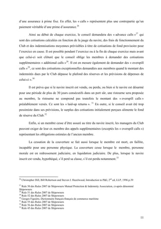 d’une assurance à prime fixe. En effet, les « calls » représentent plus une contrepartie qu’un
paiement véritable d’une prime d’assurance.26
Ainsi au début de chaque exercice, le conseil demandera des « advance calls »27
qui
sont des cotisations calculées en fonction de la jauge du navire, des frais de fonctionnement du
Club et des indemnisations moyennes prévisibles à titre de cotisations de fond provisoire pour
l’exercice en cause. Il est possible pendant l’exercice ou à la fin de chaque exercice mais avant
que celui-ci soit clôturé que le conseil oblige les membres à demander des cotisations
supplémentaires « additional calls »28
. Il est en mesure également de demander des « overspill
calls »29
, ce sont des cotisations exceptionnelles demandées aux membres quand le montant des
indemnités dues par le Club dépasse le plafond des réserves et les prévisions de dépenses de
celui-ci ».30
Il est prévu que si le navire inscrit est vendu, ou perdu, ou bien si le navire est désarmé
pour une période de plus de 30 jours consécutifs dans un port sûr, une ristourne sera proposée
au membre, la ristourne ne comprend pas toutefois le montant des « overspill calls »
préalablement versés. Ce sont les « laid-up returns ». 31
En outre, si le conseil avait été trop
pessimiste dans ses prévisions, le surplus des cotisations initialement perçues alimente le fond
de réserve du Club.32
Enfin, si un membre cesse d’être assuré au titre du navire inscrit, les managers du Club
peuvent exiger de leur ex membre des appels supplémentaires (exceptés les « overspill calls »)
représentant les obligations estimées de l’ancien membre.
La cessation de la couverture se fait aussi lorsque le membre est mort, en faillite,
incapable pour une personne physique. La couverture cesse lorsque le membre, personne
morale est en redressement judiciaire, en liquidation judiciaire. De plus, lorsque le navire
inscrit est vendu, hypothéqué, s’il perd sa classe, s’il est perdu notamment.33
26
Christopher Hill, Bill Robertson and Steven J. Hazelwood, Introduction to P&I, 2nd
ed, LLP, 1996 p.39
27
Rule 50 des Rules 2007 de Shipowners Mutual Protection & Indemnity Association, ci-après dénommé
Shipowners
28
Rule 51 des Rules 2007 de Shipowners
29
Rule 52 des Rules 2007 de Shipowners
30
Geoges Figuière, Dictionnaire français-français de commerce maritime
31
Rule 55 des Rules 2007 de Shipowners
32
Rule 56 des Rules 2007 de Shipowners
33
Rule 45 des Rules 2007 de Shipowners
11
 