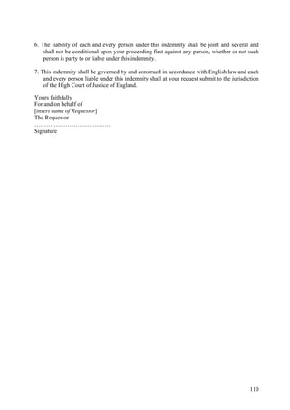 6. The liability of each and every person under this indemnity shall be joint and several and
shall not be conditional upon your proceeding first against any person, whether or not such
person is party to or liable under this indemnity.
7. This indemnity shall be governed by and construed in accordance with English law and each
and every person liable under this indemnity shall at your request submit to the jurisdiction
of the High Court of Justice of England.
Yours faithfully
For and on behalf of
[insert name of Requestor]
The Requestor
…………………………………
Signature
110
 