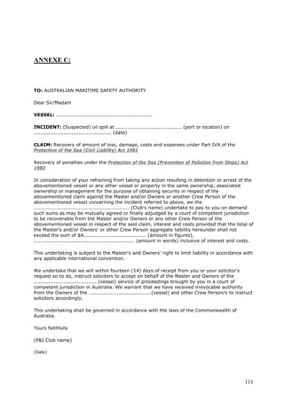 ANNEXE C:
TO: AUSTRALIAN MARITIME SAFETY AUTHORITY
Dear Sir/Madam
VESSEL: ..........................................................
INCIDENT: (Suspected) oil spill at ........................................ (port or location) on
............................................... (date)
CLAIM: Recovery of amount of loss, damage, costs and expenses under Part IVA of the
Protection of the Sea (Civil Liability) Act 1981
Recovery of penalties under the Protection of the Sea (Prevention of Pollution from Ships) Act
1983
In consideration of your refraining from taking any action resulting in detention or arrest of the
abovementioned vessel or any other vessel or property in the same ownership, associated
ownership or management for the purpose of obtaining security in respect of the
abovementioned claim against the Master and/or Owners or another Crew Person of the
abovementioned vessel concerning the incident referred to above, we the
.......................................................... (Club's name) undertake to pay to you on demand
such sums as may be mutually agreed or finally adjudged by a court of competent jurisdiction
to be recoverable from the Master and/or Owners or any other Crew Person of the
abovementioned vessel in respect of the said claim, interest and costs provided that the total of
the Master's and/or Owners' or other Crew Person aggregate liability hereunder shall not
exceed the sum of $A...................................... (amount in figures),
............................................................. (amount in words) inclusive of interest and costs.
This undertaking is subject to the Master's and Owners' right to limit liability in accordance with
any applicable international convention.
We undertake that we will within fourteen (14) days of receipt from you or your solicitor's
request so to do, instruct solicitors to accept on behalf of the Master and Owners of the
...................................... (vessel) service of proceedings brought by you in a court of
competent jurisdiction in Australia. We warrant that we have received irrevocable authority
from the Owners of the ......................................(vessel) and other Crew Person/s to instruct
solicitors accordingly.
This undertaking shall be governed in accordance with the laws of the Commonwealth of
Australia.
Yours faithfully
(P&I Club name)
(Date)
111
 