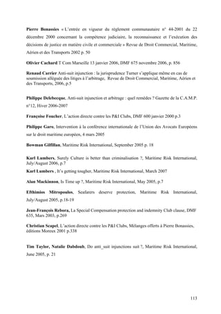 Pierre Bonassies « L’entrée en vigueur du règlement communautaire n° 44-2001 du 22
décembre 2000 concernant la compétence judiciaire, la reconnaissance et l’exécution des
décisions de justice en matière civile et commerciale » Revue de Droit Commercial, Maritime,
Aérien et des Transports 2002 p. 50
Olivier Cachard T Com Marseille 13 janvier 2006, DMF 675 novembre 2006, p. 856
Renaud Carrier Anti-suit injunction : la jurisprudence Turner s’applique même en cas de
soumission alléguée des litiges à l’arbitrage, Revue de Droit Commercial, Maritime, Aérien et
des Transports, 2006, p.5
Philippe Delebecque, Anti-suit injunction et arbitrage : quel remèdes ? Gazette de la C.A.M.P.
n°12, Hiver 2006-2007
Françoise Foucher, L’action directe contre les P&I Clubs, DMF 600 janvier 2000 p.3
Philippe Garo, Intervention à la conférence internationale de l’Union des Avocats Européens
sur le droit maritime européen, 4 mars 2005
Bowman Gilfillan, Maritime Risk International, September 2005 p. 18
Karl Lumbers, Surely Culture is better than criminalisation ?, Maritime Risk International,
July/August 2006, p.7
Karl Lumbers , It’s getting tougher, Maritime Risk International, March 2007
Alan Mackinnon, Is Time up ?, Maritime Risk International, May 2005, p.7
Efthimios Mitropoulos, Seafarers deserve protection, Maritime Risk International,
July/August 2005, p.18-19
Jean-François Rebora, La Special Compensation protection and indemnity Club clause, DMF
635, Mars 2003, p.269
Christian Scapel, L’action directe contre les P&I Clubs, Mélanges offerts à Pierre Bonassies,
éditions Moreux 2001 p.338
Tim Taylor, Natalie Dabdoub, Do anti_suit injunctions suit ?, Maritime Risk International,
June 2005, p. 21
113
 