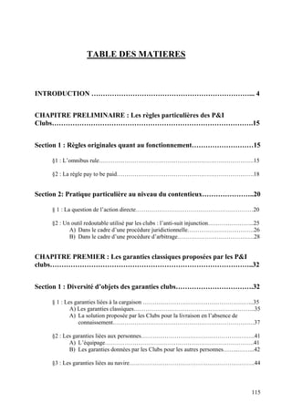 TABLE DES MATIERES
INTRODUCTION ……………………………………………………………... 4
CHAPITRE PRELIMINAIRE : Les règles particulières des P&I
Clubs…………………………………………………………………………….15
Section 1 : Règles originales quant au fonctionnement………………………15
§1 : L’omnibus rule…………………………………………………………………….15
§2 : La règle pay to be paid…………………………………………………………….18
Section 2: Pratique particulière au niveau du contentieux…………………..20
§ 1 : La question de l’action directe……………………………………………………20
§2 : Un outil redoutable utilisé par les clubs : l’anti-suit injunction…………………...25
A) Dans le cadre d’une procédure juridictionnelle…………………………….26
B) Dans le cadre d’une procédure d’arbitrage…………………………………28
CHAPITRE PREMIER : Les garanties classiques proposées par les P&I
clubs……………………………………………………………………………..32
Section 1 : Diversité d’objets des garanties clubs…………………………….32
§ 1 : Les garanties liées à la cargaison ………………………………………………...35
A) Les garanties classiques……………………………………………………..35
A) La solution proposée par les Clubs pour la livraison en l’absence de
connaissement………………………………………………………………37
§2 : Les garanties liées aux personnes………………………………………………….41
A) L’équipage………………………………………………………………….41
B) Les garanties données par les Clubs pour les autres personnes……..……...42
§3 : Les garanties liées au navire……………………………………………………….44
115
 