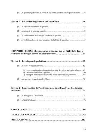 §4 : Les garanties judiciaires et relatives à d’autres contrats conclu par le membre…...46
Section 2 : Les lettres de garanties des P&I Clubs…………………………..48
§1 : Les objectifs de la lettre de garantie……………………………………………….48
§2 : La nature de la lettre de garantie…………………………………………………..52
§3 : Les conditions de délivrance d’une lettre de garantie……………………………..53
§4 : Les problèmes liés à la mise en oeuvre de la lettre de garantie……………………55
CHAPITRE SECOND : Les garanties proposées par les P&I Clubs dans le
cadre des dommages causés à l’environnement……………………………...60
Section 1 : Les risques de pollutions…………………………………………..62
§1 : Les outils de réglementation………………………………………………………62
A) Les normes de prévention et de réparation des rejets par hydrocarbures…..62
B) La criminalisation du capitaine……………………………………………..66
C) Exemples de normes concernant d’autres de formes de pollutions………...68
§2 : La couverture proposée par les Clubs……………………………………………..70
Section 2 : La protection de l’environnement dans le cadre de l’assistance
maritime………………………………………………………………………...74
§1 : Les principes de l’assistance………………………………………………………74
§2 : La SCOPIC clause…………………………………………………………………76
CONCLUSION…………………………………………………………………80
TABLE DES ANNEXES……………………………………………………….82
BIBLIOGRAPHIE……………………………………………………………112
116
 