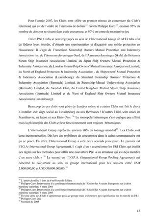 Pour l’année 2007, les Clubs vont offrir un premier niveau de couverture (la Club’s
retention) qui est de l’ordre de 7 millions de dollars34
. Selon Philippe Garo35
, environ 95% du
nombre de dossiers se situent dans cette couverture, et 80% en terme de montant en jeu
Treize P&I Clubs se sont regroupés au sein de l’International Group of P&I Clubs afin
de fédérer leurs intérêts, d’obtenir une représentation et d'acquérir une solide protection en
réassurance. Il s’agit de l’American Steamship Owners Mutual Protection and Indemnity
Association Inc, de l’Assuranceforeningen Gard, de l’Assuranceforeningen Skuld, du Britannia
Steam Ship Insurance Association Limited, du Japan Ship Owners' Mutual Protection &
Indemnity Association, du London Steam-Ship Owners' Mutual Insurance Association Limited,
du North of England Protection & Indemnity Association , du Shipowners' Mutual Protection
& Indemnity Association (Luxembourg), du Standard Steamship Owners’ Protection &
Indemnity Association (Bermuda) Limited, du Steamship Mutual Underwriting Association
(Bermuda) Limited, du Swedish Club, du United Kingdom Mutual Steam Ship Assurance
Association (Bermuda) Limited et du West of England Ship Owners Mutual Insurance
Association (Luxembourg).
Beaucoup de ces clubs sont gérés de Londres même si certains Clubs ont fait le choix
d’installer leur siège social au Luxembourg ou aux Bermudes ! D’autres Clubs sont situés en
Scandinavie, au Japon et aux Etats-Unis. 36
Le monopole britannique s’est quelque peu effrité
mais la philosophie des Clubs et leur fonctionnement sont toujours britanniques.
L’international Group représente environ 90% du tonnage mondial37
. Les Clubs sont
donc incontournables. Dès lors des problèmes de concurrence dans le cadre communautaire ont
pu se poser. En effet, l’International Group a créé deux accords principaux. Le premier est
l’I.G.A (International Group Agreement), il s’agit d’un « accord entre les P&I Clubs qui établit
des règles sur les méthodes pour offrir une couverture P&I à un armateur qui est déjà membre
d’un autre club. » 38
Le second est l’I.G.P.A. (International Group Pooling Agreement) qui
concerne la couverture au sein du groupe international pour les dossiers entre USD
5.000.000,00 et USD 30.000.000,00.39
34
L’année dernière il était de 6 millions de dollars.
35
Philippe Garo, Intervention à la conférence internationale de l’Union des Avocats Européens sur le droit
maritime européen, 4 mars 2005
36
Philippe Garo, Intervention à la conférence internationale de l’Union des Avocats Européens sur le droit
maritime européen, 4 mars 2005
37
Il existe donc des Clubs n’appartenant pas à ce groupe mais leur part est peu significative sur le marché du P&I.
38
Philippe Garo, ibid
39
Montant de 2005
12
 