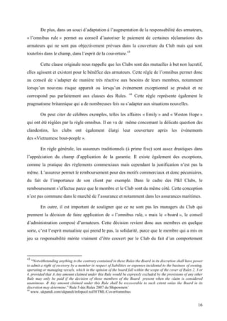 De plus, dans un souci d’adaptation à l’augmentation de la responsabilité des armateurs,
« l’omnibus rule » permet au conseil d’autoriser le paiement de certaines réclamations des
armateurs qui ne sont pas objectivement prévues dans la couverture du Club mais qui sont
toutefois dans le champ, dans l’esprit de la couverture.43
Cette clause originale nous rappelle que les Clubs sont des mutuelles à but non lucratif,
elles agissent et existent pour le bénéfice des armateurs. Cette règle de l’omnibus permet donc
au conseil de s’adapter de manière très réactive aux besoins de leurs membres, notamment
lorsqu’un nouveau risque apparaît ou lorsqu’un événement exceptionnel se produit et ne
correspond pas parfaitement aux clauses des Rules. 44
Cette règle représente également le
pragmatisme britannique qui a de nombreuses fois su s’adapter aux situations nouvelles.
On peut citer de célèbres exemples, telles les affaires « Emily » and « Westen Hope »
qui ont été réglées par la règle omnibus. Il en va de même concernant la délicate question des
clandestins, les clubs ont également élargi leur couverture après les évènements
des «Vietnamese boat-people ».
En règle générale, les assureurs traditionnels (à prime fixe) sont assez drastiques dans
l’appréciation du champ d’application de la garantie. Il existe également des exceptions,
comme la pratique des règlements commerciaux mais cependant la justification n’est pas la
même. L’assureur permet le remboursement pour des motifs commerciaux et donc pécuniaires,
du fait de l’importance de son client par exemple. Dans le cadre des P&I Clubs, le
remboursement s’effectue parce que le membre et le Club sont du même côté. Cette conception
n’est pas commune dans le marché de l’assurance et notamment dans les assurances maritimes.
En outre, il est important de souligner que ce ne sont pas les managers du Club qui
prennent la décision de faire application de « l’omnibus rule, » mais le « board », le conseil
d’administration composé d’armateurs. Cette décision revient donc aux membres en quelque
sorte, c’est l’esprit mutualiste qui prend le pas, la solidarité, parce que le membre qui a mis en
jeu sa responsabilité mérite vraiment d’être couvert par le Club du fait d’un comportement
43
“Notwithstanding anything to the contrary contained in these Rules the Board in its discretion shall have power
to admit a right of recovery by a member in respect of liabilities or expenses incidental to the business of owning,
operating or managing vessels, which in the opinion of the board fall within the scope of the cover of Rules 2, 3 or
4. provided that A Any amount claimed under this Rule would be expressly excluded by the provisions of any other
Rule may only be paid if the decision of those members of the Board present when the claim is considered
unanimous. B Any amount claimed under this Rule shall be recoverable to such extent onlas the Board in its
discretion may determine.” Rule 5 des Rules 2007 du Shipowners’
44
www. ukpandi.com/ukpandi/infopool.nsf/HTML/Cover#omnibus
16
 