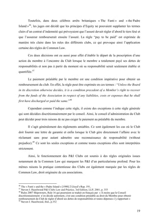 Toutefois, dans deux célèbres arrêts britaniques « The Fanti » and « the Padre
Island »46
, les juges ont décidé que les principes d’Equity ne pouvaient supplanter les termes
clairs d’un contrat d’indemnité qui prévoyaient que l’assuré devait régler d’abord le tiers lésé et
que l’assureur rembourserait ensuite l’assuré. La règle “pay to be paid” est exprimée de
manière très claire dans les rules des différents clubs, ce qui provoque ainsi l’application
certaine des règles de Common Law.
Ces deux décisions ont eu aussi pour effet d’établir le départ de la prescription d’une
action du membre à l’encontre du Club lorsque le membre a totalement payé ses dettes de
responsabilités et non pas à partir du moment où sa responsabilité serait seulement établie et
quantifiée.47
Le paiement préalable par le membre est une condition impérative pour obtenir un
remboursement du club. En effet, la règle peut être exprimée en ces termes : “Unless the Board
in its discretion otherwise decides, it is a condition precedent of a Member’s right to recover
from the funds of the Association in respect of any liabilities, costs or expenses that he shall
first have discharged or paid the same.”48
Cependant comme l’indique cette règle, il existe des exceptions à cette règle générale
qui sont décidées discrétionnairement par le conseil. Ainsi, le conseil d’administration du Club
peut décider pour trois raisons de ne pas exiger le paiement au préalable du membre.
Il s’agit généralement des règlements amiables. Ce sont également les cas où le Club
doit fournir une lettre de garantie et enfin lorsque le Club gère directement l’affaire avec le
réclamant sans pour autant admettre une reconnaissance de responsabilité (without
prejudice).49
Ce sont les seules exceptions et comme toutes exceptions elles sont interprétées
strictement.
Ainsi, le fonctionnement des P&I Clubs est soumis à des règles originales issues
notamment de la Common Law qui marquent les P&I d’un particularisme profond. Pour les
mêmes raisons la pratique contentieuse des Clubs est également marquée par les règles de
Common Law, droit originaire de ces associations.
46
The « Fanti » and the « Padre Island » [1990] 2 Lloyd’s Rep. 191,
47
Steven J. Hazelwood P&I Clubs Law and Practice, 3rd Edition, LLP, 2001, p. 355
48
Rules 2007 Shipowners, Rule 16 qui pourraient se traduit en français par « À moins que le Conseil
discrétionnairement n’en décide autrement, c'est une condition préalable au droit du Membre pour obtenir
remboursement du Club de régler d’abord ses dettes de responsabilités et toutes dépenses s’y rapportant »
49
Steven J. Hazelwood, ibid., p.352
19
 