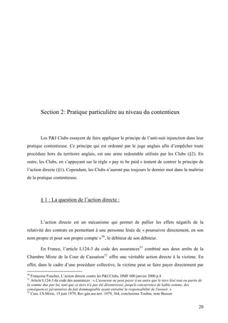 Section 2: Pratique particulière au niveau du contentieux
Les P&I Clubs essayent de faire appliquer le principe de l’anti-suit injunction dans leur
pratique contentieuse. Ce principe qui est ordonné par le juge anglais afin d’empêcher toute
procédure hors du territoire anglais, est une arme redoutable utilisée par les Clubs (§2). En
outre, les Clubs, en s’appuyant sur la règle « pay to be paid » tentent de contrer le principe de
l’action directe (§1). Cependant, les Clubs n’auront pas toujours le dernier mot dans la maîtrise
de la pratique contentieuse.
§ 1 : La question de l’action directe :
L’action directe est un mécanisme qui permet de pallier les effets négatifs de la
relativité des contrats en permettant à une personne lésée de « poursuivre directement, en son
nom propre et pour son propre compte »50
, le débiteur de son débiteur.
En France, l’article L124-3 du code des assurances51
combiné aux deux arrêts de la
Chambre Mixte de la Cour de Cassation52
offre une véritable action directe à la victime. En
effet, dans le cadre d’une procédure collective, la victime peut se faire payer directement par
50
Françoise Foucher, L’action directe contre les P&I Clubs, DMF 600 janvier 2000 p.4
51
Article L124-3 du code des assurances : « L'assureur ne peut payer à un autre que le tiers lésé tout ou partie de
la somme due par lui, tant que ce tiers n'a pas été désintéressé, jusqu'à concurrence de ladite somme, des
conséquences pécuniaires du fait dommageable ayant entraîné la responsabilité de l'assuré. »
52
Cass. Ch.Mixte, 15 juin 1979, Rev.gén.ass.terr. 1979, 364, conclusions Toubas, note Besson
20
 