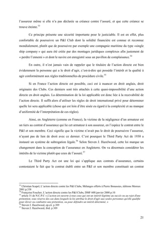 l’assureur même si elle n’a pas déclarée sa créance contre l’assuré, et que cette créance se
trouve éteinte.53
Ce principe présente une sécurité importante pour le justiciable. Il est en effet, plus
confortable de poursuivre un P&I Club dont la solidité financière est connue et reconnue
mondialement, plutôt que de poursuivre par exemple une compagnie maritime du type «single
ship company » qui aura été créée par des montages juridiques complexes afin justement de
« perdre l’ennemi » et dont le navire est enregistré sous un pavillon de complaisance.54
En outre, il n’est jamais vain de rappeler que le titulaire de l’action directe est bien
évidemment la personne qui a le droit d’agir, c’est-à-dire qui possède l’intérêt et la qualité à
agir conformément aux règles traditionnelles de procédure civile.55
Si en France l’action directe est possible, ceci est à nuancer en droit anglais, droit
originaire des Clubs. Ces derniers sont très attachés à cette quasi-impossibilité d’une action
directe en droit anglais. La détermination de la loi applicable est donc liée à la recevabilité de
l’action directe. Il suffit alors d’utiliser les règles de droit international privé pour déterminer
quelle loi sera applicable (chose qui est loin d’être aisée eu égard à la complexité et au manque
d’uniformité de l’interprétation de ces règles).
Ainsi, en Angleterre (comme en France), la victime de la négligence d’un armateur est
un tiers au contrat d’assurance qui lie cet armateur à son assureur, en l’espèce le contrat entre le
P&I et son membre. Ceci signifie que la victime n’avait pas le droit de poursuivre l’assureur,
n’ayant pas de lien de droit avec ce dernier. C’est pourquoi le Third Party Act de 1930 a
instauré un système de subrogation légale.56
Selon Steven J. Hazelwood, cette loi marque un
changement dans la conception de l’assurance en Angleterre. On va désormais considérer les
intérêts de la victime plutôt que ceux de l’assuré.57
Le Third Party Act est une loi qui s’applique aux contrats d’assurance, certains
contestaient le fait que le contrat établi entre un P&I et son membre constituait un contrat
53
Christian Scapel, L’action directe contre les P&I Clubs, Mélanges offerts à Pierre Bonassies, éditions Moreux
2001 p.338
54
Françoise Foucher, L’action directe contre les P&I Clubs, DMF 600 janvier 2000 p.10
55
article 31 de N.C.P.C « L'action est ouverte à tous ceux qui ont un intérêt légitime au succès ou au rejet d'une
prétention, sous réserve des cas dans lesquels la loi attribue le droit d'agir aux seules personnes qu'elle qualifie
pour élever ou combattre une prétention, ou pour défendre un intérêt déterminé. »
56
Steven J. Hazelwood, op.cit. p.309
57
Steven J. Hazelwood, ibid. p.309
21
 