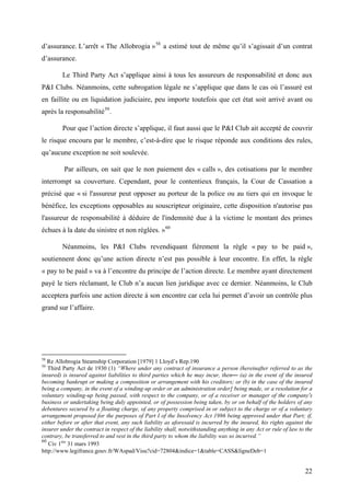 d’assurance. L’arrêt « The Allobrogia »58
a estimé tout de même qu’il s’agissait d’un contrat
d’assurance.
Le Third Party Act s’applique ainsi à tous les assureurs de responsabilité et donc aux
P&I Clubs. Néanmoins, cette subrogation légale ne s’applique que dans le cas où l’assuré est
en faillite ou en liquidation judiciaire, peu importe toutefois que cet état soit arrivé avant ou
après la responsabilité59
.
Pour que l’action directe s’applique, il faut aussi que le P&I Club ait accepté de couvrir
le risque encouru par le membre, c’est-à-dire que le risque réponde aux conditions des rules,
qu’aucune exception ne soit soulevée.
Par ailleurs, on sait que le non paiement des « calls », des cotisations par le membre
interrompt sa couverture. Cependant, pour le contentieux français, la Cour de Cassation a
précisé que « si l'assureur peut opposer au porteur de la police ou au tiers qui en invoque le
bénéfice, les exceptions opposables au souscripteur originaire, cette disposition n'autorise pas
l'assureur de responsabilité à déduire de l'indemnité due à la victime le montant des primes
échues à la date du sinistre et non réglées. »60
Néanmoins, les P&I Clubs revendiquant fièrement la règle « pay to be paid »,
soutiennent donc qu’une action directe n’est pas possible à leur encontre. En effet, la règle
« pay to be paid » va à l’encontre du principe de l’action directe. Le membre ayant directement
payé le tiers réclamant, le Club n’a aucun lien juridique avec ce dernier. Néanmoins, le Club
acceptera parfois une action directe à son encontre car cela lui permet d’avoir un contrôle plus
grand sur l’affaire.
58
Re Allobrogia Steamship Corporation [1979] 1 Lloyd’s Rep.190
59
Third Party Act de 1930 (1) “Where under any contract of insurance a person (hereinafter referred to as the
insured) is insured against liabilities to third parties which he may incur, then— (a) in the event of the insured
becoming bankrupt or making a composition or arrangement with his creditors; or (b) in the case of the insured
being a company, in the event of a winding-up order or an administration order] being made, or a resolution for a
voluntary winding-up being passed, with respect to the company, or of a receiver or manager of the company’s
business or undertaking being duly appointed, or of possession being taken, by or on behalf of the holders of any
debentures secured by a floating charge, of any property comprised in or subject to the charge or of a voluntary
arrangement proposed for the purposes of Part I of the Insolvency Act 1986 being approved under that Part; if,
either before or after that event, any such liability as aforesaid is incurred by the insured, his rights against the
insurer under the contract in respect of the liability shall, notwithstanding anything in any Act or rule of law to the
contrary, be transferred to and vest in the third party to whom the liability was so incurred.”
60
Civ 1ère
31 mars 1993
http://www.legifrance.gouv.fr/WAspad/Visu?cid=72804&indice=1&table=CASS&ligneDeb=1
22
 