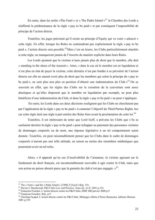 En outre, dans les arrêts «The Fanti » et « The Padre Island »61
la Chambre des Lords a
réaffirmé la prédominance de la règle « pay to be paid » et par conséquent l’impossibilité de
principe de l’action directe.
Toutefois, les juges précisent qu’il existe un principe d’Equity qui va venir « adoucir »
cette règle. En effet, lorsque les Rules ne contiendront pas explicitement la règle « pay to be
paid », l’action directe sera possible.62
Mais c’est un leurre, les Clubs particulièrement attachés
à cette règle, ne manqueront jamais de l’inscrire de manière explicite dans leurs Rules.
Les Lords ajoutent que la victime n’aura jamais plus de droit que le membre, elle doit
« standing in the shoes of the insured ». Ainsi, « dans le cas où le membre est en liquidation et
n’est plus en état de payer la victime, cette dernière n’est pas fondée à se prévaloir de l’action
directe car elle ne saurait avoir plus de droit que les membres qui selon le principe du « pay to
be paid », ne sont plus non plus en position d’obtenir une indemnisation du Club »63
.On se
souvient en effet, que les règles des Clubs sur la cessation de la couverture sont assez
drastiques et qu’elles disposent que le membre en liquidation par exemple, ne peut plus
bénéficier d’une indemnisation du Club, et donc la règle « pay to be paid » ne peut s’appliquer.
En outre, les Lords dans ces deux décisions soulignent que les Clubs ne cherchaient pas
par l’application de la règle « pay to be paid » à contester l’objectif du Third Parties Rights Act
car cette règle était une règle à part entière des Rules bien avant la proclamation de cette loi.64
Toutefois, il est intéressant de noter que Lord Goff, a prévenu les Clubs que s’ils se
cachaient derrière la règle « pay to be paid » pour échapper au paiement des personnes victimes
de dommages corporels ou de mort, une réponse législative à un tel comportement serait
donnée. Toutefois, on peut raisonnablement penser que les Clubs dans le cadre de dommages
corporels n’auront pas une telle attitude, en raison au moins des retombées médiatiques que
pourraient avoir un tel refus.
Alors, « il apparaît qu’en cas d’insolvabilité de l’armateur, la victime agissant sur le
fondement du droit français, est incontestablement recevable à agir contre le Club, mais que
son action ne puisse aboutir parce que la garantie du club n’est pas engagée. »65
.
61
The « Fanti » and the « Padre Island » [1990] 2 Lloyd’s Rep. 191,
62
Steven J. Hazelwood, P&I Clubs Law and Practice, 3ème éd., LLP, 2001 p.318
63
Françoise Foucher, L’action directe contre les P&I Clubs, DMF 600 janvier 2000 p.9
64
Françoise Foucher, ibid., p.9
65
Christian Scapel, L’action directe contre les P&I Clubs, Mélanges offerts à Pierre Bonassies, éditions Moreux
2001 p.339
23
 