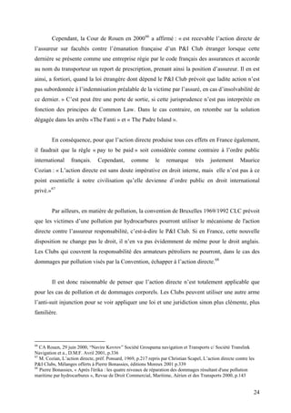 Cependant, la Cour de Rouen en 200066
a affirmé : « est recevable l’action directe de
l’assureur sur facultés contre l’émanation française d’un P&I Club étranger lorsque cette
dernière se présente comme une entreprise régie par le code français des assurances et accorde
au nom du transporteur un report de prescription, prenant ainsi la position d’assureur. Il en est
ainsi, a fortiori, quand la loi étrangère dont dépend le P&I Club prévoit que ladite action n’est
pas subordonnée à l’indemnisation préalable de la victime par l’assuré, en cas d’insolvabilité de
ce dernier. » C’est peut être une porte de sortie, si cette jurisprudence n’est pas interprétée en
fonction des principes de Common Law. Dans le cas contraire, on retombe sur la solution
dégagée dans les arrêts «The Fanti » et « The Padre Island ».
En conséquence, pour que l’action directe produise tous ces effets en France également,
il faudrait que la règle « pay to be paid » soit considérée comme contraire à l’ordre public
international français. Cependant, comme le remarque très justement Maurice
Cozian : « L’action directe est sans doute impérative en droit interne, mais elle n’est pas à ce
point essentielle à notre civilisation qu’elle devienne d’ordre public en droit international
privé.»67
Par ailleurs, en matière de pollution, la convention de Bruxelles 1969/1992 CLC prévoit
que les victimes d’une pollution par hydrocarbures pourront utiliser le mécanisme de l'action
directe contre l’assureur responsabilité, c’est-à-dire le P&I Club. Si en France, cette nouvelle
disposition ne change pas le droit, il n’en va pas évidemment de même pour le droit anglais.
Les Clubs qui couvrent la responsabilité des armateurs pétroliers ne pourront, dans le cas des
dommages par pollution visés par la Convention, échapper à l’action directe.68
Il est donc raisonnable de penser que l’action directe n’est totalement applicable que
pour les cas de pollution et de dommages corporels. Les Clubs peuvent utiliser une autre arme
l’anti-suit injunction pour se voir appliquer une loi et une juridiction sinon plus clémente, plus
familière.
66
CA Rouen, 29 juin 2000, “Navire Kovrov” Société Groupama navigation et Transports c/ Société Translink
Navigation et a., D.M.F. Avril 2001, p.336
67
M. Cozian, L’action directe, préf. Ponsard, 1969, p.217 repris par Christian Scapel, L’action directe contre les
P&I Clubs, Mélanges offerts à Pierre Bonassies, éditions Moreux 2001 p.339
68
Pierre Bonassies, « Après l'érika : les quatre niveaux de réparation des dommages résultant d'une pollution
maritime par hydrocarbures », Revue de Droit Commercial, Maritime, Aérien et des Transports 2000, p.143
24
 
