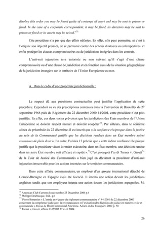 disobey this order you may be found guilty of contempt of court and may be sent to prison or
fined. In the case of a corporate correspondent, it may be fined, its directors may be sent to
prison or fined or its assets may be seized.”71
Ctte procédure n’a pas que des effets néfastes. En effet, elle peut permettre, et c’est à
l’origine son objectif premier, de se prémunir contre des actions dilatoires ou intempestives et
enfin protéger les clauses compromissoires ou de juridictions intégrées dans les contrats.
L’anti-suit injunction sera autorisée ou non suivant qu’il s’agit d’une clause
compromissoire ou d’une clause de juridiction et en fonction aussi de la situation géographique
de la juridiction étrangère sur le territoire de l’Union Européenne ou non.
A Dans le cadre d’une procédure juridictionnelle :
Le respect dû aux provisions contractuelles peut justifier l’application de cette
procédure. Cependant au vu des prescriptions contenues dans la Convention de Bruxelles du 27
septembre 1968 puis du Règlement du 22 décembre 2000 44/2001, cette procédure n’est plus
justifiée. En effet, ces deux textes prévoient que les juridictions des Etats membres de l’Union
Européenne se doivent respect mutuel et doivent coopérer72
. Par ailleurs, dans le seizième
alinéa du préambule du 22 décembre, il est inscrit que « la confiance réciproque dans la justice
au sein de la Communauté justifie que les décisions rendues dans un État membre soient
reconnues de plein droit ». En outre, l’alinéa 17 précise que « cette même confiance réciproque
justifie que la procédure visant à rendre exécutoire, dans un État membre, une décision rendue
dans un autre État membre soit efficace et rapide ».73
C’est pourquoi l’arrêt Turner v. Grovit74
de la Cour de Justice des Communautés a bien jugé en déclarant la procédure d’anti-suit
injunction irrecevable pour les actions intentées sur le territoire communautaire.
Dans cette affaire communautaire, un employé d’un groupe international détaché de
Grande-Bretagne en Espagne avait été licencié. Il intenta une action devant les juridictions
anglaises tandis que son employeur intenta une action devant les juridictions espagnoles. M.
71
American Club Currents Issue number 23 December 2006 p.4
72
Philippe Delebecque, ibid., p.1
73
Pierre Bonassies « L’entrée en vigueur du règlement communautaire n° 44-2001 du 22 décembre 2000
concernant la compétence judiciaire, la reconnaissance et l’exécution des décisions de justice en matière civile et
commerciale » Revue de Droit Commercial, Maritime, Aérien et des Transports 2002 p. 50
74
Turner v. Grovit, affaire C-159/02 27 avril 2004
26
 