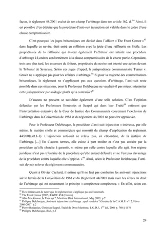 façon, le règlement 44/2001 exclut de son champ l’arbitrage dans son article 162, d. 84
Ainsi, il
est possible d’en déduire que la procédure d’anti-suit injunction est valable dans le cadre d’une
clause compromissoire.
C’est pourquoi les juges britanniques ont décidé dans l’affaire « The Front Comor »85
dans laquelle ce navire, était entré en collision avec la jetée d’une raffinerie en Sicile. Les
propriétaires de la raffinerie qui étaient également l’affréteur ont intenté une procédure
d’arbitrage à Londres conformément à la clause compromissoire de la charte partie. Cependant,
trois ans plus tard, les assureurs du fréteur, propriétaire du navire ont intenté une action devant
le Tribunal de Syracuse. Selon ces juges d’appel, la jurisprudence communautaire Turner v.
Grovit ne s’applique pas pour les affaires d’arbitrage.86
Si pour la majorité des commentateurs
britanniques, le règlement ne s’appliquant pas aux questions d’arbitrage, l’anti-suit reste
possible dans ces situations, pour le Professeur Delebecque ne vaudrait-il pas mieux interpréter
cette jurisprudence par analogie plutôt qu’a contrario ?87
D’aucuns ne peuvent se satisfaire également d’une telle solution. C’est l’opinion
défendue par les Professeurs Bonassies et Scapel qui dans leur Traité88
estiment que
l’interprétation extensive de la Cour de Justice des Communautés concernant l’exclusion de
l’arbitrage dans la Convention de 1968 et du règlement 44/2001 ne peut être approuvée.
Pour le Professeur Delebecque, la procédure d’anti-suit injunction « intéresse, par elle
même, la matière civile et commerciale qui ressortit du champ d’application du règlement
44/2001(art.1-1). L’injonction anti-suit ne relève pas, en elle-même, de la matière de
l’arbitrage. […] En d’autres termes, elle existe à part entière et n’est pas attraite par la
procédure qu’elle cherche à garantir, ni même par celle contre laquelle elle agit. Son régime
juridique n’est pas tributaire de la procédure qu’elle entend défendre et ne l’est pas davantage
de la procédure contre laquelle elle s’oppose. »89
Ainsi, selon le Professeur Delebecque, l’anti-
suit devrait relever du règlement communautaire.
Quant à Olivier Cachard, il estime qu’il ne faut pas combattre les anti-suit injunctions
sur le terrain de la Convention de 1968 et du Règlement 44/2001 mais avec les armes du droit
de l’arbitrage qui est notamment le principe « compétence-compétence. » En effet, selon ces
84
Il est intéressant de noter que le règlement ne s’applique pas au Danemark.
85
The Front Comor [2005] EWHC 454 (Comm)
86
Alan Mackinnon, Is Time up ?, Maritime Risk International, May 2005, p.7
87
Philippe Delebecque, Anti-suit injunction et arbitrage : quel remèdes ? Gazette de la C.A.M.P. n°12, Hiver
2006-2007 p.2
88
Pierre Bonassies, Christian Scapel, Traité de Droit Maritime, L.G.D.J., 1ère
éd., 2006 p. 760 § 1176
89
Philippe Delebecque, ibid., p.2
29
 