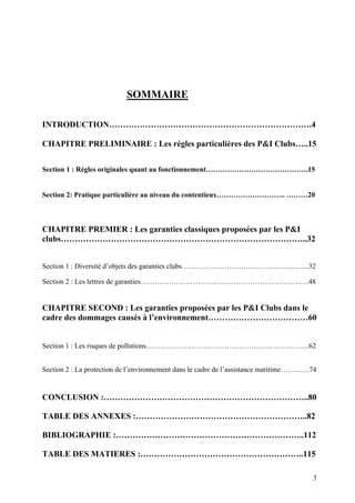 SOMMAIRE
INTRODUCTION……………………………………………………………….4
CHAPITRE PRELIMINAIRE : Les règles particulières des P&I Clubs…..15
Section 1 : Règles originales quant au fonctionnement…………………………………….15
Section 2: Pratique particulière au niveau du contentieux……………………….. ………20
CHAPITRE PREMIER : Les garanties classiques proposées par les P&I
clubs……………………………………………………………………………..32
Section 1 : Diversité d’objets des garanties clubs……………………………………………...32
Section 2 : Les lettres de garanties……………………………………………………………..48
CHAPITRE SECOND : Les garanties proposées par les P&I Clubs dans le
cadre des dommages causés à l’environnement………………………………60
Section 1 : Les risques de pollutions…………………………………………………………...62
Section 2 : La protection de l’environnement dans le cadre de l’assistance maritime…………74
CONCLUSION :………………………………………………………………..80
TABLE DES ANNEXES :……………………………………………………..82
BIBLIOGRAPHIE :…………………………………………………………..112
TABLE DES MATIERES :…………………………………………………..115
3
 