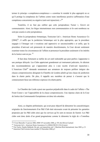 termes le principe « compétence-compétence » « constitue le remède le plus approprié en ce
qu’il protège la compétence de l’arbitre contre toute interférence positive (affirmation d’une
compétence concurrente) ou négative (anti-suit injunction). »90
Toutefois, il ne faut pas oublier que cette jurisprudence Turner v. Grovit est
communautaire. Ainsi, les litiges internationaux non communautaires et ils sont nombreux ne
sont pas soumis à cette jurisprudence.
Selon la jurisprudence britannique, Toniscstar Ltd v. American Home Assurancce Co
[2004]91
, il suffit que la juridiction britannique soit la plus appropriée, que la procédure
engagée à l’étranger soit « vexatious and oppressive or unconscionable » et enfin, que la
procédure d’anti-suit soit prononcée de manière discrétionnaire, la Cour devant seulement
examiner toutes les circonstances de l’affaire et prononcer la procédure seulement si les intérêts
de la Justice sont en jeu. 92
Il faut donc fortement se méfier de cet outil redoutable qui peut parfois s’apparenter à
une pratique déloyale. Les Clubs appréciant grandement cet instrument judiciaire, ils édictent
des recommandations qui s’apparentent plus à « une recette d’anti-suit injunction ».
L’American Club93
demande notamment aux armateurs de toujours préférer intégrer des
clauses compromissoires désignant la Chambre de Londres plutôt qu’une clause de juridiction
dans la charte partie. De plus, il rappelle aux membres de penser à s’assurer que le
connaissement fasse une référence expresse à la charte-partie.
La Chambre des Lords a posé une question préjudicielle dans le cadre de l’affaire « The
Front Comor » sur l’opposabilité de la clause compromissoire. Une réponse claire de la Cour
de Justice des Communautés Européennes est donc très attendue.
Ainsi, ce chapitre préliminaire, qui avait pour objectif de démontrer les caractéristiques
originales du fonctionnement d’un P&I Club était nécessaire avant de présenter les garanties
proposées par les P&I clubs ainsi que les services qu’ils sont en mesure de fournir. Les P&I
clubs sont donc dotés d’un grand pragmatisme comme le démontre la règle de « l’omnibus
90
T Com Marseille 13 janvier 2006, DMF 675 novembre 2006, p. 876 obs Olivier Cachard
91
Toniscstar Ltd v. American Home Assurancce Co [2004] EWCH 1234 (Comm)
92
Tim Taylor, Natalie Dabdoub, Do anti_suit injunctions suit ?, Maritime Risk International, June 2005, p. 21
93
American Club Currents Issue number 23 December 2006 p.5
30
 