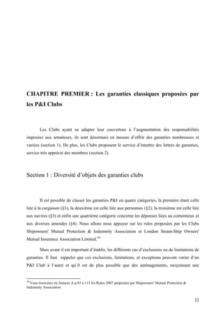 CHAPITRE PREMIER : Les garanties classiques proposées par
les P&I Clubs
Les Clubs ayant su adapter leur couverture à l’augmentation des responsabilités
imposées aux armateurs, ils sont désormais en mesure d’offrir des garanties nombreuses et
variées (section 1). De plus, les Clubs proposent le service d’émettre des lettres de garanties,
service très apprécié des membres (section 2).
Section 1 : Diversité d’objets des garanties clubs
Il est possible de classer les garanties P&I en quatre catégories, la première étant celle
liée à la cargaison (§1), la deuxième est celle liée aux personnes (§2), la troisième est celle liée
aux navires (§3) et enfin une quatrième catégorie concerne les dépenses liées au contentieux et
aux diverses amendes (§4). Nous allons nous appuyer sur les rules proposées par les Clubs
Shipowners' Mutual Protection & Indemnity Association et London Steam-Ship Owners'
Mutual Insurance Association Limited.94
Mais avant il est important d’établir, les différents cas d’exclusions ou de limitations de
garanties. Il faut rappeler que ces exclusions, limitations, et exceptions peuvent varier d’un
P&I Club à l’autre et qu’il est de plus possible que des aménagements, moyennant une
94
Vous trouverez en Annexe A p.83 à 115 les Rules 2007 proposées par Shipowners' Mutual Protection &
Indemnity Association
32
 