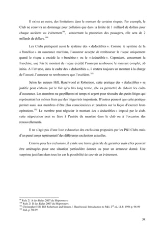 Il existe en outre, des limitations dans le montant de certains risques. Par exemple, le
Club ne couvrira un dommage pour pollution que dans la limite de 1 milliard de dollars pour
chaque accident ou événement99
, concernant la protection des passagers, elle sera de 2
millards de dollars.100
Les Clubs pratiquent aussi le système des « deductibles ». Comme le système de la
« franchise » en assurance maritime, l’assureur accepte de rembourser le risque uniquement
quand le risque a excédé la « franchise » ou le « deductible ». Cependant, concernant la
franchise, une fois le montant du risque excédé l’assureur rembourse le montant complet, ab
initio. A l’inverse, dans le cadre des « deductibles », il restera toujours un montant à la charge
de l’assuré, l’assureur ne remboursera que l’excédent.101
Selon les auteurs Hill, Hazelwood et Robertson, cette pratique des « deductibles » se
justifie pour certains par le fait qu’à très long terme, elle va permettre de réduire les coûts
d’assurance. Les membres ne gaspilleront ni temps ni argent pour résoudre des petits litiges qui
représentent les mêmes frais que des litiges très importants. D’autres pensent que cette pratique
permet aussi aux membres d’être plus consciencieux et prudents sur la façon d’exercer leurs
opérations.102
Le membre peut négocier le montant des « deductibles » imposé par le club,
cette négociation peut se faire à l’entrée du membre dans le club ou à l’occasion des
renouvellements.
Il ne s’agit pas d’une liste exhaustive des exclusions proposées par les P&I Clubs mais
d’un panel assez représentatif des différentes exclusions actuelles.
Comme pour les exclusions, il existe une trame générale de garanties mais elles peuvent
être aménagées pour une situation particulière donnée ou pour un armateur donné. Une
surprime justifiant dans tous les cas la possibilité de couvrir un événement.
99
Rule 21 A des Rules 2007 du Shipowners
100
Rule 21 D des Rules 2007 du Shipowners
101
Christopher Hill, Bill Robertson and Steven J. Hazelwood, Introduction to P&I, 2nd
ed, LLP, 1996 p. 98-99
102
ibid.,p. 98-99
34
 