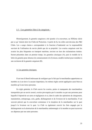 § 1 : Les garanties liées à la cargaison :
Historiquement, la garantie cargaison a été ajoutée à la couverture, au XIXème siècle
par ce qu’ étaient alors les Clubs de Protection. A partir de là, les clubs sont devenus des P&I
Clubs. Les « cargo claims » correspondent à la fonction d’indemnité car la responsabilité
survient de l’utilisation du navire plutôt que de sa propriété. Les avaries cargaison sont les
avaries les plus fréquentes en transport maritime, environ un tiers des réclamations traitées.
Seront présentées dans un premier temps, les garanties classiques (A), puis le modèle de la
lettre de garantie pour absence de connaissement à la livraison, modèle institué pour remédier à
une exclusion de la garantie cargaison (B).
A Les garanties classiques
Il est tout d’abord intéressant de souligner que le fait que la marchandise appartienne au
membre ou à un tiers n’a aucune importance, les mêmes règles seront appliquées aussi bien au
membre qu’à une tierce personne.
En règle générale, le Club couvre les avaries, pertes et manquants des marchandises
transportées par un navire assuré, avaries provoquées par le membre ou par une personne pour
laquelle il répond de ses actes et négligences et ce, dans le cadre des opérations de chargement,
manutention, entreposage, soin, garde, déchargement et de livraison de la marchandise. Il est
souvent précisé que la couverture commence à la réception de la marchandise sur le quai
jusqu’à la livraison sur le quai. Le Club va également couvrir les frais engagés par le
déchargement ou la destruction de la marchandise endommagée si le membre ne peut recouvrer
ses dépenses par une autre personne.
35
 