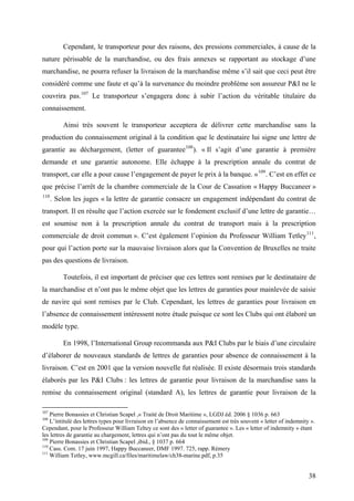 Cependant, le transporteur pour des raisons, des pressions commerciales, à cause de la
nature périssable de la marchandise, ou des frais annexes se rapportant au stockage d’une
marchandise, ne pourra refuser la livraison de la marchandise même s’il sait que ceci peut être
considéré comme une faute et qu’à la survenance du moindre problème son assureur P&I ne le
couvrira pas.107
Le transporteur s’engagera donc à subir l’action du véritable titulaire du
connaissement.
Ainsi très souvent le transporteur acceptera de délivrer cette marchandise sans la
production du connaissement original à la condition que le destinataire lui signe une lettre de
garantie au déchargement, (letter of guarantee108
). « Il s’agit d’une garantie à première
demande et une garantie autonome. Elle échappe à la prescription annale du contrat de
transport, car elle a pour cause l’engagement de payer le prix à la banque. »109
. C’est en effet ce
que précise l’arrêt de la chambre commerciale de la Cour de Cassation « Happy Buccaneer »
110
. Selon les juges « la lettre de garantie consacre un engagement indépendant du contrat de
transport. Il en résulte que l’action exercée sur le fondement exclusif d’une lettre de garantie…
est soumise non à la prescription annale du contrat de transport mais à la prescription
commerciale de droit commun ». C’est également l’opinion du Professeur William Tetley111
,
pour qui l’action porte sur la mauvaise livraison alors que la Convention de Bruxelles ne traite
pas des questions de livraison.
Toutefois, il est important de préciser que ces lettres sont remises par le destinataire de
la marchandise et n’ont pas le même objet que les lettres de garanties pour mainlevée de saisie
de navire qui sont remises par le Club. Cependant, les lettres de garanties pour livraison en
l’absence de connaissement intéressent notre étude puisque ce sont les Clubs qui ont élaboré un
modèle type.
En 1998, l’International Group recommanda aux P&I Clubs par le biais d’une circulaire
d’élaborer de nouveaux standards de lettres de garanties pour absence de connaissement à la
livraison. C’est en 2001 que la version nouvelle fut réalisée. Il existe désormais trois standards
élaborés par les P&I Clubs : les lettres de garantie pour livraison de la marchandise sans la
remise du connaissement original (standard A), les lettres de garantie pour livraison de la
107
Pierre Bonassies et Christian Scapel ,« Traité de Droit Maritime », LGDJ éd. 2006 § 1036 p. 663
108
L’intitulé des lettres types pour livraison en l’absence de connaissement est très souvent « letter of indemnity ».
Cependant, pour le Professeur William Teltey ce sont des « letter of guarantee ». Les « letter of indemnity » étant
les lettres de garantie au chargement, lettres qui n’ont pas du tout le même objet.
109
Pierre Bonassies et Christian Scapel ,ibid., § 1037 p. 664
110
Cass. Com. 17 juin 1997, Happy Buccaneer, DMF 1997. 725, rapp. Rémery
111
William Tetley, www.mcgill.ca/files/maritimelaw/ch38-marine.pdf, p.35
38
 