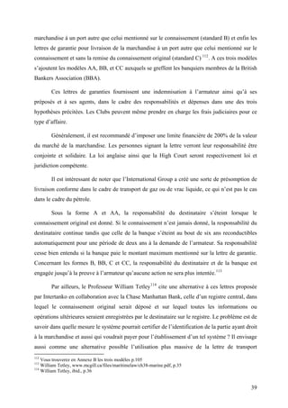 marchandise à un port autre que celui mentionné sur le connaissement (standard B) et enfin les
lettres de garantie pour livraison de la marchandise à un port autre que celui mentionné sur le
connaissement et sans la remise du connaissement original (standard C) 112
. A ces trois modèles
s’ajoutent les modèles AA, BB, et CC auxquels se greffent les banquiers membres de la British
Bankers Association (BBA).
Ces lettres de garanties fournissent une indemnisation à l’armateur ainsi qu’à ses
préposés et à ses agents, dans le cadre des responsabilités et dépenses dans une des trois
hypothèses précitées. Les Clubs peuvent même prendre en charge les frais judiciaires pour ce
type d’affaire.
Généralement, il est recommandé d’imposer une limite financière de 200% de la valeur
du marché de la marchandise. Les personnes signant la lettre verront leur responsabilité être
conjointe et solidaire. La loi anglaise ainsi que la High Court seront respectivement loi et
juridiction compétente.
Il est intéressant de noter que l’International Group a créé une sorte de présomption de
livraison conforme dans le cadre de transport de gaz ou de vrac liquide, ce qui n’est pas le cas
dans le cadre du pétrole.
Sous la forme A et AA, la responsabilité du destinataire s’éteint lorsque le
connaissement original est donné. Si le connaissement n’est jamais donné, la responsabilité du
destinataire continue tandis que celle de la banque s’éteint au bout de six ans reconductibles
automatiquement pour une période de deux ans à la demande de l’armateur. Sa responsabilité
cesse bien entendu si la banque paie le montant maximum mentionné sur la lettre de garantie.
Concernant les formes B, BB, C et CC, la responsabilité du destinataire et de la banque est
engagée jusqu’à la preuve à l’armateur qu’aucune action ne sera plus intentée.113
Par ailleurs, le Professeur William Tetley114
cite une alternative à ces lettres proposée
par Intertanko en collaboration avec la Chase Manhattan Bank, celle d’un registre central, dans
lequel le connaissement original serait déposé et sur lequel toutes les informations ou
opérations ultérieures seraient enregistrées par le destinataire sur le registre. Le problème est de
savoir dans quelle mesure le système pourrait certifier de l’identification de la partie ayant droit
à la marchandise et aussi qui voudrait payer pour l’établissement d’un tel système ? Il envisage
aussi comme une alternative possible l’utilisation plus massive de la lettre de transport
112
Vous trouverez en Annexe B les trois modèles p.105
113
William Tetley, www.mcgill.ca/files/maritimelaw/ch38-marine.pdf, p.35
114
William Tetley, ibid., p.36
39
 