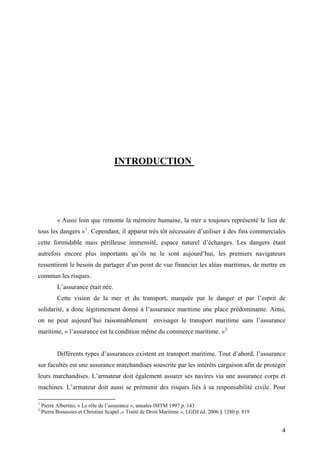 INTRODUCTION
« Aussi loin que remonte la mémoire humaine, la mer a toujours représenté le lieu de
tous les dangers »1
. Cependant, il apparut très tôt nécessaire d’utiliser à des fins commerciales
cette formidable mais périlleuse immensité, espace naturel d’échanges. Les dangers étant
autrefois encore plus importants qu’ils ne le sont aujourd’hui, les premiers navigateurs
ressentirent le besoin de partager d’un point de vue financier les aléas maritimes, de mettre en
commun les risques.
L’assurance était née.
Cette vision de la mer et du transport, marquée par le danger et par l’esprit de
solidarité, a donc légitimement donné à l’assurance maritime une place prédominante. Ainsi,
on ne peut aujourd’hui raisonnablement envisager le transport maritime sans l’assurance
maritime, « l’assurance est la condition même du commerce maritime. »2
Différents types d’assurances existent en transport maritime. Tout d’abord, l’assurance
sur facultés est une assurance marchandises souscrite par les intérêts cargaison afin de protéger
leurs marchandises. L’armateur doit également assurer ses navires via une assurance corps et
machines. L’armateur doit aussi se prémunir des risques liés à sa responsabilité civile. Pour
1
Pierre Albertini, « Le rôle de l’assurance », annales IMTM 1997 p. 143
2
Pierre Bonassies et Christian Scapel ,« Traité de Droit Maritime », LGDJ éd. 2006 § 1280 p. 819
4
 