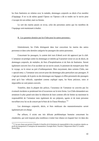 les frais funéraires en relation avec la maladie, dommages corporels ou décès d’un membre
d’équipage. Il en va de même quand l’époux ou l’épouse a dû se rendre sur le navire pour
s’occuper de son enfant, mari ou femme.
Le sort des marins passés en revue, celui des personnes autres que les membres de
l’équipage sont maintenant à étudier.
B Les garanties données par les Clubs pour les autres personnes :
Généralement, les Clubs distinguent dans leur couverture les marins des autres
personnes et dans cette dernière catégorie les passagers des autres personnes.
Concernant les passagers, le contrat doit tout d’abord avoir été approuvé par le club.
L’armateur est protégé contre les dommages et intérêts qu’il pourrait verser en cas de décès, de
dommages corporels, de maladies, de frais d’hospitalisation et de frais de funéraires. Seront
également couverts lors d’un accident sur un navire assuré, le paiement du transport pour finir
le voyage, ou le retour au port d’embarquement. Mais moyennant, dans certains Clubs, une
« special entry », l’armateur sera couvert pour des dommages plus particuliers aux passagers. Il
s’agit par exemple, de la perte ou des dommages aux bagages et effets personnels des passagers
ainsi qu’à leur véhicule, cependant comme expliqué supra, les biens précieux, rares et
négociables ne sont jamais couverts.
Toutefois, dans la plupart des polices, l’assurance de l’armateur ne couvrira pas les
éventuels incidents se produisant lors d’excursions sur la terre ferme. Les Clubs demandent aux
armateurs le plus grand soin dans la rédaction de leurs contrats afin de limiter au maximum la
responsabilité de l’armateur mais également de ses préposés, agents et de toute personne
travaillant avec lui ou de concert par le biais de la Clause Himalaya.116
Les dommages corporels, décès, et frais médicaux des manutentionnaires seront
également pris en charge.
Par ailleurs, il existe une très délicate problématique humaine concernant les
clandestins, qui sont toujours plus nombreux à tenter leur chance en risquant leur vie dans des
116
C’est une clause qui permet d’étendre le benefice de la limitation de responsabilité et des exceptions stipules au
profit du transporteur à l’entreprise de manutention. Exemple Rule 2 Section 2 Shipowners Rule 9.2 London
Steam-Ship
42
 