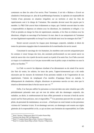 conteneurs ou dans les cales d’un navire. Pour l’armateur, il est très « fâcheux » d’avoir un
clandestin à bord puisque en plus de la problématique humaine, le capitaine est responsable de
l’entrée d’une personne en situation irrégulière sur un territoire et ainsi les frais de
rapatriements sont à la charge de l’armateur. Des amendes devront aussi être payées par le
membre. Le P&I Club couvre bien évidemment ce risque, qui s’intitule souvent dans les rules
« responsabilités et dépenses en relation avec les déserteurs, les clandestins et réfugiés. » Le
Club ne prendra en charge les frais de rapatriement, amendes, et les frais en relation avec les
déserteurs, réfugiés ou sauvetage d’un homme à la mer, dans le cas uniquement où l’armateur
est tenu légalement responsable ou lorsqu’il en a été décidé ainsi avec les managers du Club.117
Seront souvent couverts les risques pour dommages corporels, maladies et décès de
toutes les personnes engagées dans la manutention de la marchandise du navire assuré.
Concernant le sauvetage de vies humaines, les membres sont couverts uniquement pour
les sommes à verser lorsque des tiers, des assistants professionnels ou non auront sauvé ou
tenté de sauver des vies à partir du navire assuré ou à partir d’un autre lieu. Les Clubs couvrent
ce risque si et seulement si ce n’est pas recouvrable sous la police corps et machines ou sous la
police sur facultés.118
Le Club va couvrir les dépenses résultant d’un déroutement ou du retard d’un navire
(les frais de soutes, les salaires, les taxes des ports, l’approvisionnement) qui a été rendu
nécessaire par les mesures de traitement d’une personne malade et de l’organisation de son
rapatriement, l’attente du remplaçant d’un membre d’équipage blessé ou malade, le
débarquement de clandestins, réfugiés, déserteurs ou personnes sauvées en mer, ainsi que le
retard ou déroutement dans le but de sauver une vie.119
Enfin, il ne faut pas oublier les personnes se trouvant dans une autre situation que celle
précédemment présentée mais qui ont tout de même subi des dommages corporels, des
maladies, un décès, le remboursement de leurs effets personnels se trouvant à bord du navire
assuré sauf les biens précieux, rare et négociables.120
Ces personnes peuvent être un expert, un
pilote, du personnel de maintenance, un avocat…à bord pour un court instant ou des personnes
victimes de l’armateur à terre. Si un dommage survient, ces dommages sont soumis aux règles
générales de la responsabilité civile, ce qui est donc sans limitation de responsabilité, les Clubs
117
Rule 2 Section 5 Shipowners Rule 9.9 London Steam-Ship
118
Section 6 des Rules 2007 de Shipowners
119
Rule 9.7 London Steam-Ship et Rule 2 Section 4 Shipowners
120
Rule 9.2. London Steam-Ship ou Rule 2 Section 3 Shipowners
43
 