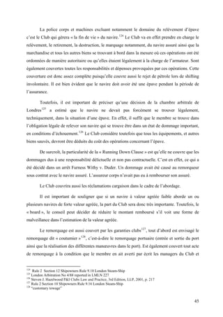 La police corps et machines excluant notamment le domaine du relèvement d’épave
c’est le Club qui gèrera « la fin de vie » du navire.124
Le Club va en effet prendre en charge le
relèvement, le retirement, la destruction, le marquage notamment, du navire assuré ainsi que la
marchandise et tous les autres biens se trouvant à bord dans la mesure où ces opérations ont été
ordonnées de manière autoritaire ou qu’elles étaient légalement à la charge de l’armateur. Sont
également couvertes toutes les responsabilités et dépenses provoquées par ces opérations. Cette
couverture est donc assez complète puisqu’elle couvre aussi le rejet de pétrole lors de shifting
involontaire. Il est bien évident que le navire doit avoir été une épave pendant la période de
l’assurance.
Toutefois, il est important de préciser qu’une décision de la chambre arbitrale de
Londres125
a estimé que le navire ne devait pas forcément se trouver légalement,
techniquement, dans la situation d’une épave. En effet, il suffit que le membre se trouve dans
l’obligation légale de relever son navire qui se trouve être dans un état de dommage important,
en conditions d’échouement.126
Le Club considère toutefois que tous les équipements, et autres
biens sauvés, devront être déduits du coût des opérations concernant l’épave.
De surcroît, la particularité de la « Running Down Clause » est qu’elle ne couvre que les
dommages dus à une responsabilité délictuelle et non pas contractuelle. C’est en effet, ce qui a
été décidé dans un arrêt Furness Withy v. Duder. Un dommage avait été causé au remorqueur
sous contrat avec le navire assuré. L’assureur corps n’avait pas eu à rembourser son assuré.
Le Club couvrira aussi les réclamations cargaison dans le cadre de l’abordage.
Il est important de souligner que si un navire à valeur agréée faible aborde un ou
plusieurs navires de forte valeur agréée, la part du Club sera donc très importante. Toutefois, le
« board », le conseil peut décider de réduire le montant remboursé s’il voit une forme de
malveillance dans l’estimation de la valeur agréée.
Le remorquage est aussi couvert par les garanties clubs127
, tout d’abord est envisagé le
remorquage dit « coutumier »128
, c’est-à-dire le remorquage portuaire (entrée et sortie du port
ainsi que la réalisation des différentes manœuvres dans le port). Est également couvert tout acte
de remorquage à la condition que le membre en ait averti par écrit les managers du Club et
124
Rule 2 Section 12 Shipowners Rule 9.18 London Steam-Ship
125
London Arbitration No 4/88 reported in LMLN 227
126
Steven J. Hazelwood P&I Clubs Law and Practice, 3rd Edition, LLP, 2001, p. 217
127
Rule 2 Section 10 Shipowners Rule 9.16 London Steam-Ship
128
“customary towage”
45
 