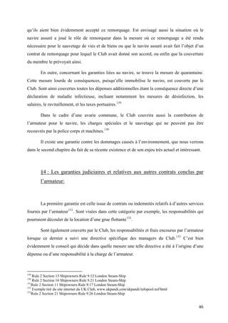 qu’ils aient bien évidemment accepté ce remorquage. Est envisagé aussi la situation où le
navire assuré a joué le rôle de remorqueur dans la mesure où ce remorquage a été rendu
nécessaire pour le sauvetage de vies et de biens ou que le navire assuré avait fait l’objet d’un
contrat de remorquage pour lequel le Club avait donné son accord, ou enfin que la couverture
du membre le prévoyait ainsi.
En outre, concernant les garanties liées au navire, se trouve la mesure de quarantaine.
Cette mesure lourde de conséquences, puisqu’elle immobilise le navire, est couverte par le
Club. Sont ainsi couvertes toutes les dépenses additionnelles étant la conséquence directe d’une
déclaration de maladie infectieuse, incluant notamment les mesures de désinfection, les
salaires, le ravitaillement, et les taxes portuaires.129
Dans le cadre d’une avarie commune, le Club couvrira aussi la contribution de
l’armateur pour le navire, les charges spéciales et le sauvetage qui ne peuvent pas être
recouvrés par la police corps et machines.130
Il existe une garantie contre les dommages causés à l’environnement, que nous verrons
dans le second chapitre du fait de sa récente existence et de son enjeu très actuel et intéressant.
§4 : Les garanties judiciaires et relatives aux autres contrats conclus par
l’armateur:
La première garantie est celle issue de contrats ou indemnités relatifs à d’autres services
fournis par l’armateur131
. Sont visées dans cette catégorie par exemple, les responsabilités qui
pourraient découler de la location d’une grue flottante132
.
Sont également couverts par le Club, les responsabilités et frais encourus par l’armateur
lorsque ce dernier a suivi une directive spécifique des managers du Club.133
C’est bien
évidemment le conseil qui décide dans quelle mesure une telle directive a été à l’origine d’une
dépense ou d’une responsabilité à la charge de l’armateur.
129
Rule 2 Section 13 Shipowners Rule 9.12 London Steam-Ship
130
Rule 2 Section 16 Shipowners Rule 9.21 London Steam-Ship
131
Rule 2 Section 11 Shipowners Rule 9.17 London Steam-Ship
132
Exemple tiré du site internet du UK Club, www.ukpandi.com/ukpandi/infopool.nsf/html
133
Rule 2 Section 21 Shipowners Rule 9.26 London Steam-Ship
46
 