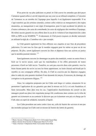 D’un point de vue plus judiciaire ou pénal, le Club couvre les amendes que doit payer
l’armateur quand celles-ci ont été imposées par une cour ou un tribunal compétent, à l’encontre
de l’armateur ou un membre de l’équipage pour laquelle il est légalement responsable. Il ne
s’agit toutefois que de certaines amendes, comme celles relatives au manquement à des règles
douanières, au manquement à une règle d’immigration, pour le rejet accidentel de pétrole ou
d’autres substances, des actes de contrebande, les actes de négligence des membres d’équipage.
De même aucune garantie ne sera offerte dans le cas de la violation d’une disposition des codes
ISM ou ISPS ou de MARPOL134
. Evidemment, le Club pourra toujours en décider autrement
en utilisant la règle de « l’omnibus rule » par exemple.
Le Club garantit également les frais afférents aux enquêtes et aux frais de procédures
judiciaires. Ce sont tous les frais que le membre engagera pour lui même ou pour un de ses
préposés. De plus, seront également couverts les frais et dépenses liées aux actions en justice
que le membre pourrait intenter. 135
Sont également couverts les dommages ou pertes des matériels, soutes ou autres biens à
bord sur le navire assuré, autre que les marchandises et les effets personnels de toutes
personnes à bord sur ledit navire. Toutefois, ne sont pas couverts dans cette garantie, tous les
biens faisant partie du navire ou tous les biens appartenant, ou loués (leased and hired) par le
membre ou une compagnie affiliée. De plus, le Club ne couvrira pas les dépenses engagées
dans le cadre de cette garantie résultant d’une demande de rançon, d’extorsion, de chantage, de
corruption ou de paiements illégaux..136
Ainsi, les catégories proposées par les Clubs sont larges et variées, néanmoins ils ne
permettent l’application de ces garanties que dans la mesure où il n’y a ni acte frauduleux ni
faute inexcusable. Mais dans tous les cas, l’appréciation discrétionnaire du conseil ou des
managers prend une place très importante puisqu’elle conditionne dans certains cas le refus de
garantir un événement ou au contraire la décision que cet événement sera pris en charge par le
Club, dans un esprit de solidarité, mutualité, d’équité.
Les Clubs possèdent une autre corde à leur arc, celle de fournir des services et non pas
des moindres puisque les Clubs sont en mesure de fournir des lettres de garantie.
134
Rule 2 Section 19 Shipowners Rules 9.23, 9.24 London Steam-Ship
135
Rule 2 Section 20 et Section 22 Shipowenrs Rule 9.25 et 9.27
136
Rule 2 Section 17 Shipowners Rule 9.22 London Steam-Ship
47
 