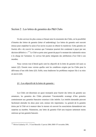 Section 2 : Les lettres de garanties des P&I Clubs
Un des services les plus connus et faisant ainsi la renommée des Clubs, est la possibilité
d’émettre des lettres de garantie (letter of undertaking). Les lettres de garantie sont souvent
émises pour empêcher la saisie d’un navire ou pour en obtenir la mainlevée. Cette garantie est
fournie afin « de couvrir les sommes que l’armateur pourrait être condamné à payer par une
décision définitive ».137
Le Club se porte ainsi garant de payer le montant des indemnités mises
à la charge de l’armateur. Ce service fait partie intégrante des attributions d’un Club à son
membre.
Nous verrons tout d’abord quels sont les objectifs de la lettre de garantie (§1) puis sa
nature (§2). Ensuite nous verrons quelles sont les conditions exigées par les Clubs pour la
délivrance d’une telle lettre (§3). Enfin, nous étudierons les problèmes majeurs liés à sa mise
en œuvre (§4).
§1 : Les objectifs de la lettre de garantie :
Les Clubs ont désormais un quasi monopole pour fournir des lettres de garantie aux
armateurs, les garanties des Clubs présentant l’incontestable avantage d’être gratuites
contrairement aux garanties bancaires soumises à des intérêts. Les intérêts demandés peuvent
facilement atteindre les deux pour cent, ommes très importantes. La gratuité de la garantie
émise par le Club est à nuancer dans la mesure où souvent les associations demanderont une
surprime au membre. Néanmoins, une lettre de garantie Club sera toujours nettement moins
onéreuse qu’une garantie bancaire.
137
Olivier Cachard p. 871 , T Com Marseille 13 janvier 2006, DMF 675 novembre 2006,
48
 