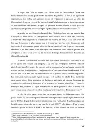 La plupart des Clubs et surtout ceux faisant partie de l’International Group sont
financièrement assez solides pour émettre des lettres de garantie. De plus, il est également
important que leur probité soit reconnue, ce qui est évidemment le cas pour les Clubs de
l’International Group par exemple. La renommée des Clubs fait donc que la plupart des acteurs
du monde maritime sont enclins à accepter ces garanties, d’autant plus que le circuit pour que
ces lettres soient opérables est beaucoup plus rapide que le circuit bancaire traditionnel.138
La rapidité est un élément fondamental dans l’émission d’une lettre de garantie. Les
Clubs grâce à leurs réseaux de correspondants situés dans le monde entier sont en mesure
d’émettre des lettres de garantie et ce de manière très réactive. En effet, la saisie d’un navire est
l’un des événements le plus redouté par le transporteur tant les pertes financières sont
importantes. Il n’est pas rare qu’une saisie fragilise de manière sérieuse de petites compagnies
maritimes. Il est donc capital d’être très rapide dans l’émission d’une lettre de garantie afin
d’empêcher la saisie d’un navire ou de minimiser le temps d’immobilisation du navire en
obtenant la mainlevée.
Les saisies conservatoires de navire sont très souvent demandées à l’encontre de ce
qu’on appelle une « single ship company ». Ce sont des compagnies maritimes officiant
généralement dans le transport de vrac qui sont ne possèdent qu’un seul navire immatriculé
sous un pavillon de complaisance. Ces compagnies n’étant pas solides financièrement, il est
souvent plus facile pour elles de disparaître lorsque se présente une réclamation importante.
Les compagnies maritimes ayant pignon sur rue ne sont toutefois pas à l’abri d’une menace de
saisie conservatoire. Cette contrainte est facilement exécutable et présente l’avantage de
constituer le cauchemar de l’armateur, c’est un moyen de pression très efficace. Comme le
remarquait très justement le Doyen Rodière dans son Traité général de Droit Maritime, « la
saisie conservatoire est aussi fréquente et banale que la saisie exécution de navire est rare »139
En effet, la saisie conservatoire d’un navire peut résulter de différentes causes. Elle
pourra résulter « d’une créance paraissant fondée en son principe » comme le prévoit la loi du 3
janvier 1967 ou d’après la Convention Internationale pour l’unification de certaines règles sur
la saisie conservatoire des navires de mer du 10 mai 1952140
, elle résulte « d’une créance
maritime » prévue à l’article 1. Selon la loi française, le droit de saisir un navire est un droit
138
Christopher Hill, Bill Robertson and Steven J. Hazelwood, op.cit. p.119
139
www.gepy.fr/dossiers%20GT_files/saisie_conservatoire.htm
140
Cette convention est très favorable à la protection de la navigation, elle n’autorise la saisie que pour une
créance liée à l’exploitation du navire, tout comme la nouvelle convention de 1999, qui n’est toutefois pas encore
applicable.
49
 