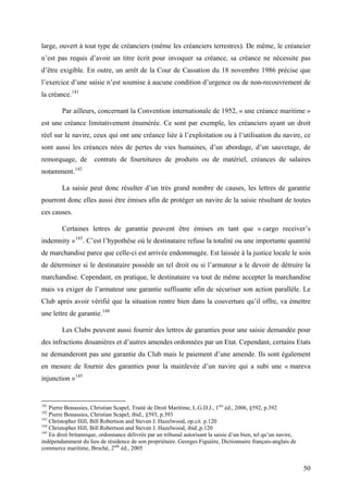 large, ouvert à tout type de créanciers (même les créanciers terrestres). De même, le créancier
n’est pas requis d’avoir un titre écrit pour invoquer sa créance, sa créance ne nécessite pas
d’être exigible. En outre, un arrêt de la Cour de Cassation du 18 novembre 1986 précise que
l’exercice d’une saisie n’est soumise à aucune condition d’urgence ou de non-recouvrement de
la créance.141
Par ailleurs, concernant la Convention internationale de 1952, « une créance maritime »
est une créance limitativement énumérée. Ce sont par exemple, les créanciers ayant un droit
réel sur le navire, ceux qui ont une créance liée à l’exploitation ou à l’utilisation du navire, ce
sont aussi les créances nées de pertes de vies humaines, d’un abordage, d’un sauvetage, de
remorquage, de contrats de fournitures de produits ou de matériel, créances de salaires
notamment.142
La saisie peut donc résulter d’un très grand nombre de causes, les lettres de garantie
pourront donc elles aussi être émises afin de protéger un navire de la saisie résultant de toutes
ces causes.
Certaines lettres de garantie peuvent être émises en tant que « cargo receiver’s
indemnity »143
. C’est l’hypothèse où le destinataire refuse la totalité ou une importante quantité
de marchandise parce que celle-ci est arrivée endommagée. Est laissée à la justice locale le soin
de déterminer si le destinataire possède un tel droit ou si l’armateur a le devoir de détruire la
marchandise. Cependant, en pratique, le destinataire va tout de même accepter la marchandise
mais va exiger de l’armateur une garantie suffisante afin de sécuriser son action parallèle. Le
Club après avoir vérifié que la situation rentre bien dans la couverture qu’il offre, va émettre
une lettre de garantie.144
Les Clubs peuvent aussi fournir des lettres de garanties pour une saisie demandée pour
des infractions douanières et d’autres amendes ordonnées par un Etat. Cependant, certains Etats
ne demanderont pas une garantie du Club mais le paiement d’une amende. Ils sont également
en mesure de fournir des garanties pour la mainlevée d’un navire qui a subi une « mareva
injunction »145
141
Pierre Bonassies, Christian Scapel, Traité de Droit Maritime, L.G.D.J., 1ère
éd., 2006, §592, p.392
142
Pierre Bonassies, Christian Scapel, ibid., §593, p.393
143
Christopher Hill, Bill Robertson and Steven J. Hazelwood, op.cit. p.120
144
Christopher Hill, Bill Robertson and Steven J. Hazelwood, ibid.,p.120
145
En droit britannique, ordonnance délivrée par un tribunal autorisant la saisie d’un bien, tel qu’un navire,
indépendamment du lieu de résidence de son propriétaire. Georges Figuière, Dictionnaire français-anglais de
commerce maritime, Broché, 2nde
éd., 2005
50
 