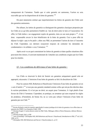 manquement de l’armateur. Tandis que si cette garantie est autonome, l’action ne sera
recevable que sur les dispositions de la lettre de garantie.150
On peut néanmoins estimer que majoritairement les lettres de garantie des Clubs sont
des garanties autonomes.
Par ailleurs, les lettres de garanties se distinguent des garanties classiques proposées par
les Clubs en ce qu’elles permettent d’établir un lien de droit entre le tiers et l’association. En
effet, le Club réalise « un engagement exprès de garantie, émis en son nom propre »151
, il est
donc responsable envers le tiers bénéficiaire de la lettre de garantie. Ceci a pour effet de
déjouer la règle « pay to be paid », chère aux P&I, en permettant l’action du tiers à l’encontre
du Club. Cependant, ces derniers essayeront toujours de contester les demandes de
condamnation « in solidum » avec l’armateur. 152
Après avoir vu en quoi consistaient les lettres de garantie et dans quelles situations elles
pouvaient être émises, il convient maintenant de s’attacher aux conditions exigées par les Clubs
pour les émettre.
§3 : Les conditions de délivrance d’une lettre de garantie :
Les Clubs se réservent le droit de fournir ces garanties uniquement quand cela est
approprié, nécessaire. L’émission d’une lettre de garantie se fait à la discrétion du Club.
Pour les auteurs Hill, Robertson et Hazelwood, l’émission d’une lettre de garantie est un
« acte d’amitié »153
et non pas une garantie standard comme celles qui ont pu être décrites dans
la section précédente. Ce n’est pas un droit, un acquis pour l’armateur, il s’agit plutôt d’une
faveur du Club à l’armateur. Cependant, en pratique, un armateur qui aura respecté les règles
de prudence, d’honnêteté, de bonne foi, ne se verra pas refuser l’émission d’une lettre de
garantie par son Club.154
150
Nicolas Richard a traité de manière approfondie la nature juridique de la lettre de garantie et ses effets dans un
mémoire du CDMT, Les Garanties Clubs, 1998
151
Christian Scapel, L’action directe contre les P&I Clubs, Mélanges offerts à Pierre Bonassies, éditions Moreux
2001 p.340
152
Christian Scapel, ibid., p.340
153
“acte of frienship” Christopher Hill, Bill Robertson and Steven J. Hazelwood, Introduction to P&I, 2nd
ed, LLP,
1996 p.121
154
Christopher Hill, Bill Robertson and Steven J. Hazelwoodop.cit., p.121
53
 