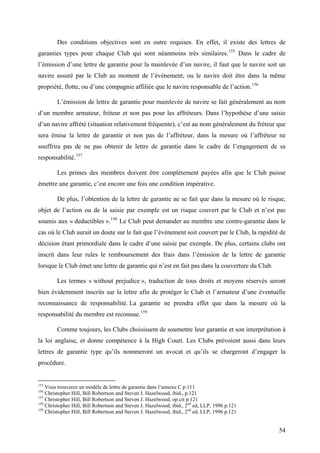Des conditions objectives sont en outre requises. En effet, il existe des lettres de
garanties types pour chaque Club qui sont néanmoins très similaires.155
Dans le cadre de
l’émission d’une lettre de garantie pour la mainlevée d’un navire, il faut que le navire soit un
navire assuré par le Club au moment de l’événement, ou le navire doit être dans la même
propriété, flotte, ou d’une compagnie affiliée que le navire responsable de l’action.156
L’émission de lettre de garantie pour mainlevée de navire se fait généralement au nom
d’un membre armateur, fréteur et non pas pour les affréteurs. Dans l’hypothèse d’une saisie
d’un navire affrété (situation relativement fréquente), c’est au nom généralement du fréteur que
sera émise la lettre de garantie et non pas de l’affréteur, dans la mesure où l’affréteur ne
souffrira pas de ne pas obtenir de lettre de garantie dans le cadre de l’engagement de sa
responsabilité.157
Les primes des membres doivent être complètement payées afin que le Club puisse
émettre une garantie, c’est encore une fois une condition impérative.
De plus, l’obtention de la lettre de garantie ne se fait que dans la mesure où le risque,
objet de l’action ou de la saisie par exemple est un risque couvert par le Club et n’est pas
soumis aux « deductibles ».158
Le Club peut demander au membre une contre-garantie dans le
cas où le Club aurait un doute sur le fait que l’événement soit couvert par le Club, la rapidité de
décision étant primordiale dans le cadre d’une saisie par exemple. De plus, certains clubs ont
inscrit dans leur rules le remboursement des frais dans l’émission de la lettre de garantie
lorsque le Club émet une lettre de garantie qui n’est en fait pas dans la couverture du Club.
Les termes « without prejudice », traduction de tous droits et moyens réservés seront
bien évidemment inscrits sur la lettre afin de protéger le Club et l’armateur d’une éventuelle
reconnaissance de responsabilité. La garantie ne prendra effet que dans la mesure où la
responsabilité du membre est reconnue.159
Comme toujours, les Clubs choisissent de soumettre leur garantie et son interprétation à
la loi anglaise, et donne compétence à la High Court. Les Clubs prévoient aussi dans leurs
lettres de garantie type qu’ils nommeront un avocat et qu’ils se chargeront d’engager la
procédure.
155
Vous trouverez un modèle de lettre de garantie dans l’annexe C p.111
156
Christopher Hill, Bill Robertson and Steven J. Hazelwood, ibid., p.121
157
Christopher Hill, Bill Robertson and Steven J. Hazelwood, op.cit p.121
158
Christopher Hill, Bill Robertson and Steven J. Hazelwood, ibid., 2nd
ed, LLP, 1996 p.121
159
Christopher Hill, Bill Robertson and Steven J. Hazelwood, ibid., 2nd
ed, LLP, 1996 p.121
54
 