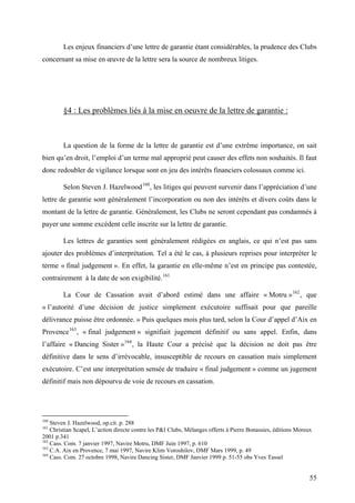Les enjeux financiers d’une lettre de garantie étant considérables, la prudence des Clubs
concernant sa mise en œuvre de la lettre sera la source de nombreux litiges.
§4 : Les problèmes liés à la mise en oeuvre de la lettre de garantie :
La question de la forme de la lettre de garantie est d’une extrême importance, on sait
bien qu’en droit, l’emploi d’un terme mal approprié peut causer des effets non souhaités. Il faut
donc redoubler de vigilance lorsque sont en jeu des intérêts financiers colossaux comme ici.
Selon Steven J. Hazelwood160
, les litiges qui peuvent survenir dans l’appréciation d’une
lettre de garantie sont généralement l’incorporation ou non des intérêts et divers coûts dans le
montant de la lettre de garantie. Généralement, les Clubs ne seront cependant pas condamnés à
payer une somme excédent celle inscrite sur la lettre de garantie.
Les lettres de garanties sont généralement rédigées en anglais, ce qui n’est pas sans
ajouter des problèmes d’interprétation. Tel a été le cas, à plusieurs reprises pour interpréter le
terme « final judgement ». En effet, la garantie en elle-même n’est en principe pas contestée,
contrairement à la date de son exigibilité.161
La Cour de Cassation avait d’abord estimé dans une affaire « Motru »162
, que
« l’autorité d’une décision de justice simplement exécutoire suffisait pour que pareille
délivrance puisse être ordonnée. » Puis quelques mois plus tard, selon la Cour d’appel d’Aix en
Provence163
, « final judgement » signifiait jugement définitif ou sans appel. Enfin, dans
l’affaire « Dancing Sister »164
, la Haute Cour a précisé que la décision ne doit pas être
définitive dans le sens d’irrévocable, insusceptible de recours en cassation mais simplement
exécutoire. C’est une interprétation sensée de traduire « final judgement » comme un jugement
définitif mais non dépourvu de voie de recours en cassation.
160
Steven J. Hazelwood, op.cit. p. 288
161
Christian Scapel, L’action directe contre les P&I Clubs, Mélanges offerts à Pierre Bonassies, éditions Moreux
2001 p.341
162
Cass. Com. 7 janvier 1997, Navire Motru, DMF Juin 1997, p. 610
163
C.A. Aix en Provence, 7 mai 1997, Navire Klim Voroshilov, DMF Mars 1999, p. 49
164
Cass. Com. 27 octobre 1998, Navire Dancing Sister, DMF Janvier 1999 p. 51-55 obs Yves Tassel
55
 