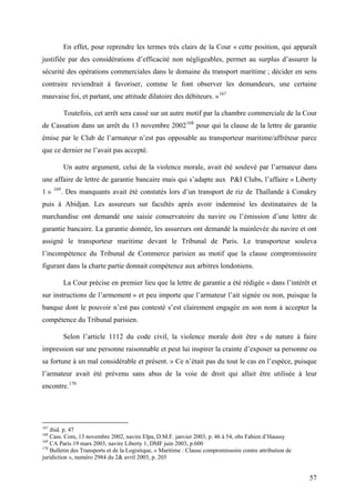 En effet, pour reprendre les termes très clairs de la Cour « cette position, qui apparaît
justifiée par des considérations d’efficacité non négligeables, permet au surplus d’assurer la
sécurité des opérations commerciales dans le domaine du transport maritime ; décider en sens
contraire reviendrait à favoriser, comme le font observer les demandeurs, une certaine
mauvaise foi, et partant, une attitude dilatoire des débiteurs. »167
Toutefois, cet arrêt sera cassé sur un autre motif par la chambre commerciale de la Cour
de Cassation dans un arrêt du 13 novembre 2002168
pour qui la clause de la lettre de garantie
émise par le Club de l’armateur n’est pas opposable au transporteur maritime/affréteur parce
que ce dernier ne l’avait pas accepté.
Un autre argument, celui de la violence morale, avait été soulevé par l’armateur dans
une affaire de lettre de garantie bancaire mais qui s’adapte aux P&I Clubs, l’affaire « Liberty
1 » 169
. Des manquants avait été constatés lors d’un transport de riz de Thaïlande à Conakry
puis à Abidjan. Les assureurs sur facultés après avoir indemnisé les destinataires de la
marchandise ont demandé une saisie conservatoire du navire ou l’émission d’une lettre de
garantie bancaire. La garantie donnée, les assureurs ont demandé la mainlevée du navire et ont
assigné le transporteur maritime devant le Tribunal de Paris. Le transporteur souleva
l’incompétence du Tribunal de Commerce parisien au motif que la clause compromissoire
figurant dans la charte partie donnait compétence aux arbitres londoniens.
La Cour précise en premier lieu que la lettre de garantie a été rédigée « dans l’intérêt et
sur instructions de l’armement » et peu importe que l’armateur l’ait signée ou non, puisque la
banque dont le pouvoir n’est pas contesté s’est clairement engagée en son nom à accepter la
compétence du Tribunal parisien.
Selon l’article 1112 du code civil, la violence morale doit être « de nature à faire
impression sur une personne raisonnable et peut lui inspirer la crainte d’exposer sa personne ou
sa fortune à un mal considérable et présent. » Ce n’était pas du tout le cas en l’espèce, puisque
l’armateur avait été prévenu sans abus de la voie de droit qui allait être utilisée à leur
encontre.170
167
ibid. p. 47
168
Cass. Com, 13 novembre 2002, navire Elpa, D.M.F. janvier 2003, p. 46 à 54, obs Fabien d’Haussy
169
CA Paris 19 mars 2003, navire Liberty 1, DMF juin 2003, p.600
170
Bulletin des Transports et de la Logistique, « Maritime : Clause compromissoire contre attribution de
juridiction », numéro 2984 du 2& avril 2003, p. 203
57
 