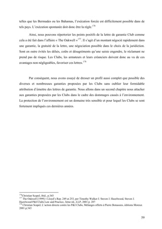 telles que les Bermudes ou les Bahamas, l’exécution forcée est difficilement possible dans de
tels pays. L’exécution spontanée doit donc être la règle.176
Ainsi, nous pouvons répertorier les points positifs de la lettre de garantie Club comme
cela a été fait dans l’affaire « The Oakwell »177
. Il s’agit d’un montant négocié rapidement dans
une garantie, la gratuité de la lettre, une négociation possible dans le choix de la juridiction.
Sont en outre évités les délais, coûts et désagréments qu’une saisie engendre, le réclamant ne
prend pas de risque. Les Clubs, les armateurs et leurs créanciers doivent donc au vu de ces
avantages non négligeables, favoriser ces lettres.178
Par conséquent, nous avons essayé de dresser un profil aussi complet que possible des
diverses et nombreuses garanties proposées par les Clubs sans oublier leur formidable
attribution d’émettre des lettres de garantie. Nous allons dans un second chapitre nous attacher
aux garanties proposées par les Clubs dans le cadre des dommages causés à l’environnement.
La protection de l’environnement est un domaine très sensible et pour lequel les Clubs se sont
fortement impliqués ces dernières années.
176
Christian Scapel, ibid., p.343
177
The Oakwell [1999] 1 Lloyd’s Rep. 249 at 253, per Timothy Walker J. Steven J. Hazelwood, Steven J.
Hazelwood P&I Clubs Law and Practice, 3ème éd., LLP, 2001 p. 287
178
Christian Scapel, L’action directe contre les P&I Clubs, Mélanges offerts à Pierre Bonassies, éditions Moreux
2001 p.343
59
 