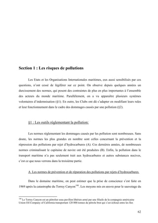 Section 1 : Les risques de pollutions
Les Etats et les Organisations Internationales maritimes, eux aussi sensibilisés par ces
questions, n’ont cessé de légiférer sur ce point. On observe depuis quelques années un
durcissement des normes, qui posent des contraintes de plus en plus importantes à l’ensemble
des acteurs du monde maritime. Parallèlement, on a vu apparaître plusieurs systèmes
volontaires d’indemnisation (§1). En outre, les Clubs ont dû s’adapter en modifiant leurs rules
et leur fonctionnement dans le cadre des dommages causés par une pollution (§2).
§1 : Les outils réglementant la pollution:
Les normes réglementant les dommages causés par les pollution sont nombreuses. Sans
doute, les normes les plus grandes en nombre sont celles concernant la prévention et la
répression des pollutions par rejet d’hydrocarbures (A). Ces dernières années, de nombreuses
normes criminalisant le capitaine de navire ont été produites (B). Enfin, la pollution dans le
transport maritime n’a pas seulement trait aux hydrocarbures et autres substances nocives,
c’est ce que nous verrons dans la troisième partie.
A Les normes de prévention et de réparation des pollutions par rejets d’hydrocarbures
Dans le domaine maritime, on peut estimer que la prise de conscience s’est faite en
1969 après la catastrophe du Torrey Canyon180
. Les moyens mis en œuvre pour le sauvetage du
180
Le Torrey Canyon est un pétrolier sous pavillon libérien armé par une filiaile de la compagnie américaine
Union Oil Company of California transportant 120 000 tonnes de pétrole brut qui s’est échoué entre les Iles
62
 