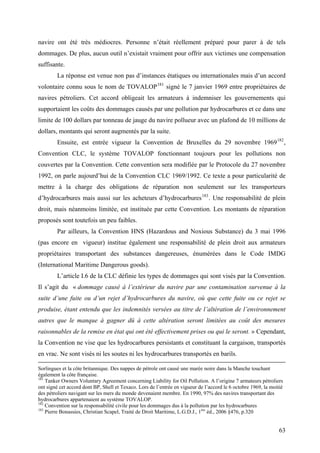 navire ont été très médiocres. Personne n’était réellement préparé pour parer à de tels
dommages. De plus, aucun outil n’existait vraiment pour offrir aux victimes une compensation
suffisante.
La réponse est venue non pas d’instances étatiques ou internationales mais d’un accord
volontaire connu sous le nom de TOVALOP181
signé le 7 janvier 1969 entre propriétaires de
navires pétroliers. Cet accord obligeait les armateurs à indemniser les gouvernements qui
supportaient les coûts des dommages causés par une pollution par hydrocarbures et ce dans une
limite de 100 dollars par tonneau de jauge du navire pollueur avec un plafond de 10 millions de
dollars, montants qui seront augmentés par la suite.
Ensuite, est entrée vigueur la Convention de Bruxelles du 29 novembre 1969182
,
Convention CLC, le système TOVALOP fonctionnant toujours pour les pollutions non
couvertes par la Convention. Cette convention sera modifiée par le Protocole du 27 novembre
1992, on parle aujourd’hui de la Convention CLC 1969/1992. Ce texte a pour particularité de
mettre à la charge des obligations de réparation non seulement sur les transporteurs
d’hydrocarbures mais aussi sur les acheteurs d’hydrocarbures183
. Une responsabilité de plein
droit, mais néanmoins limitée, est instituée par cette Convention. Les montants de réparation
proposés sont toutefois un peu faibles.
Par ailleurs, la Convention HNS (Hazardous and Noxious Substance) du 3 mai 1996
(pas encore en vigueur) institue également une responsabilité de plein droit aux armateurs
propriétaires transportant des substances dangereuses, énumérées dans le Code IMDG
(International Maritime Dangerous goods).
L’article I.6 de la CLC définie les types de dommages qui sont visés par la Convention.
Il s’agit du « dommage causé à l’extérieur du navire par une contamination survenue à la
suite d’une fuite ou d’un rejet d’hydrocarbures du navire, où que cette fuite ou ce rejet se
produise, étant entendu que les indemnités versées au titre de l’altération de l’environnement
autres que le manque à gagner dû à cette altération seront limitées au coût des mesures
raisonnables de la remise en état qui ont été effectivement prises ou qui le seront. » Cependant,
la Convention ne vise que les hydrocarbures persistants et constituant la cargaison, transportés
en vrac. Ne sont visés ni les soutes ni les hydrocarbures transportés en barils.
Sorlingues et la côte britannique. Des nappes de pétrole ont causé une marée noire dans la Manche touchant
également la côte française.
181
Tanker Owners Voluntary Agreement concerning Liability for Oil Pollution. A l’origine 7 armateurs pétroliers
ont signé cet accord dont BP, Shell et Texaco. Lors de l’entrée en vigueur de l’accord le 6 octobre 1969, la moitié
des pétroliers navigant sur les mers du monde devenaient membre. En 1990, 97% des navires transportant des
hydrocarbures appartenaient au système TOVALOP.
182
Convention sur la responsabilité civile pour les dommages dus à la pollution par les hydrocarbures
183
Pierre Bonassies, Christian Scapel, Traité de Droit Maritime, L.G.D.J., 1ère
éd., 2006 §476, p.320
63
 