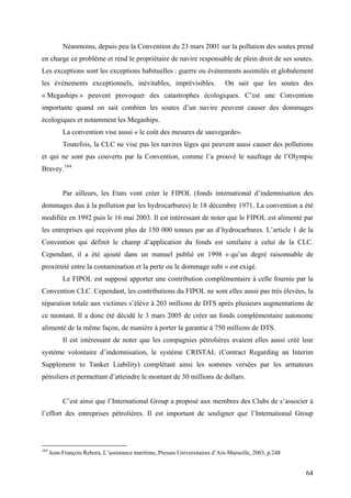 Néanmoins, depuis peu la Convention du 23 mars 2001 sur la pollution des soutes prend
en charge ce problème et rend le propriétaire de navire responsable de plein droit de ses soutes.
Les exceptions sont les exceptions habituelles : guerre ou événements assimilés et globalement
les événements exceptionnels, inévitables, imprévisibles. On sait que les soutes des
« Megaships » peuvent provoquer des catastrophes écologiques. C’est une Convention
importante quand on sait combien les soutes d’un navire peuvent causer des dommages
écologiques et notamment les Megaships.
La convention vise aussi « le coût des mesures de sauvegarde».
Toutefois, la CLC ne vise pas les navires lèges qui peuvent aussi causer des pollutions
et qui ne sont pas couverts par la Convention, comme l’a prouvé le naufrage de l’Olympic
Bravey.184
Par ailleurs, les Etats vont créer le FIPOL (fonds international d’indemnisation des
dommages dus à la pollution par les hydrocarbures) le 18 décembre 1971. La convention a été
modifiée en 1992 puis le 16 mai 2003. Il est intéressant de noter que le FIPOL est alimenté par
les entreprises qui reçoivent plus de 150 000 tonnes par an d’hydrocarbures. L’article 1 de la
Convention qui définit le champ d’application du fonds est similaire à celui de la CLC.
Cependant, il a été ajouté dans un manuel publié en 1998 « qu’un degré raisonnable de
proximité entre la contamination et la perte ou le dommage subi » est exigé.
Le FIPOL est supposé apporter une contribution complémentaire à celle fournie par la
Convention CLC. Cependant, les contributions du FIPOL ne sont elles aussi pas très élevées, la
réparation totale aux victimes s’élève à 203 millions de DTS après plusieurs augmentations de
ce montant. Il a donc été décidé le 3 mars 2005 de créer un fonds complémentaire autonome
alimenté de la même façon, de manière à porter la garantie à 750 millions de DTS.
Il est intéressant de noter que les compagnies pétrolières avaient elles aussi créé leur
système volontaire d’indemnisation, le système CRISTAL (Contract Regarding an Interim
Supplement to Tanker Liability) complétant ainsi les sommes versées par les armateurs
pétroliers et permettant d’atteindre le montant de 30 millions de dollars.
C’est ainsi que l’International Group a proposé aux membres des Clubs de s’associer à
l’effort des entreprises pétrolières. Il est important de souligner que l’International Group
184
Jean-François Rebora, L’assistance maritime, Presses Universitaires d’Aix-Marseille, 2003, p.248
64
 