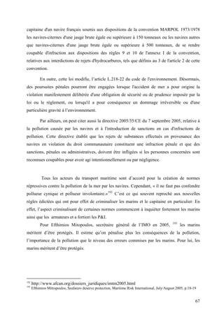 capitaine d'un navire français soumis aux dispositions de la convention MARPOL 1973/1978
les navires-citernes d'une jauge brute égale ou supérieure à 150 tonneaux ou les navires autres
que navires-citernes d'une jauge brute égale ou supérieure à 500 tonneaux, de se rendre
coupable d'infraction aux dispositions des règles 9 et 10 de l'annexe I de la convention,
relatives aux interdictions de rejets d'hydrocarbures, tels que définis au 3 de l'article 2 de cette
convention.
En outre, cette loi modifie, l’article L.218-22 du code de l'environnement. Désormais,
des poursuites pénales pourront être engagées lorsque l'accident de mer a pour origine la
violation manifestement délibérée d'une obligation de sécurité ou de prudence imposée par la
loi ou le règlement, ou lorsqu'il a pour conséquence un dommage irréversible ou d'une
particulière gravité à l’environnement.
Par ailleurs, on peut citer aussi la directive 2005/35/CE du 7 septembre 2005, relative à
la pollution causée par les navires et à l'introduction de sanctions en cas d'infractions de
pollution. Cette directive établit que les rejets de substances effectués en provenance des
navires en violation du droit communautaire constituent une infraction pénale et que des
sanctions, pénales ou administratives, doivent être infligées si les personnes concernées sont
reconnues coupables pour avoir agi intentionnellement ou par négligence.
Tous les acteurs du transport maritime sont d’accord pour la création de normes
répressives contre la pollution de la mer par les navires. Cependant, « il ne faut pas confondre
pollueur cynique et pollueur involontaire.»192
C’est ce qui souvent reproché aux nouvelles
règles édictées qui ont pour effet de criminaliser les marins et le capitaine en particulier. En
effet, l’aspect criminalisant de certaines normes commencent à inquiéter fortement les marins
ainsi que les armateurs et a fortiori les P&I.
Pour Efthimios Mitopoulos, secrétaire général de l’IMO en 2005, 193
les marins
méritent d’être protégés. Il estime qu’on pénalise plus les conséquences de la pollution,
l’importance de la pollution que le niveau des erreurs commises par les marins. Pour lui, les
marins méritent d’être protégés.
192
http://www.afcan.org/dossiers_juridiques/imtm2005.html
193
Efthimios Mitropoulos, Seafarers deserve protection, Maritime Risk International, July/August 2005, p.18-19
67
 