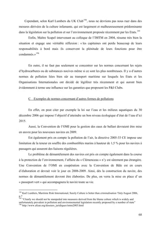 Cependant, selon Karl Lumbers du UK Club194
, nous ne devrions pas nous ruer dans des
mesures dérivées de la culture infamante, qui est largement et malheureusement prédominante
dans la législation sur la pollution et sur l’environnement proposée récemment par les Etats.195
Enfin, Maître Scapel intervenant au colloque de l’IMTM en 2004, résume très bien la
situation et engage une véritable réflexion : « les capitaines ont perdu beaucoup de leurs
responsabilités à bord mais ils conservent la plénitude de leurs fonctions pour être
condamnés.»196
En outre, il ne faut pas seulement se concentrer sur les normes concernant les rejets
d’hydrocarbures ou de substances nocives même si ce sont les plus nombreuses. Il y a d’autres
normes de pollution liées bien sûr au transport maritime sur lesquels les Etats et les
Organisations Internationales ont décidé de légiférer très récemment et qui auront bien
évidemment à terme une influence sur les garanties que proposent les P&I Clubs.
C Exemples de normes concernant d’autres formes de pollutions
En effet, on peut citer par exemple la loi sur l’eau et les milieux aquatiques du 30
décembre 2006 qui impose l’objectif d’atteindre un bon niveau écologique d’état de l’eau d’ici
2015.
Aussi, la Convention de l’OMI pour la gestion des eaux de ballast devraient être mise
en œuvre pour les nouveaux navires en 2009.
Est également pris en compte la pollution de l’air, la directive 2005-33 CE impose une
limitation de la teneur en souffre des combustibles marins à hauteur de 1,5 % pour les navires à
passagers qui assurent des liaisons régulières.
Le problème de démantèlement des navires est pris en compte également dans la course
à la protection de l’environnement, l’affaire du « Clémenceau » n’y est sûrement pas étrangère.
Une Convention de l’OMI en coopération avec la Convention de Bâle est en cours
d’élaboration et devrait voir le jour en 2008-2009. Ainsi, dès la construction du navire, des
normes de démantèlement devront être élaborées. De plus, on verra la mise en place d’ un
« passeport vert » qui accompagnera le navire toute sa vie.
194
Karl Lumbers, Maritime Risk International, Surely Culture is better than criminalisation ?July/August 2006,
p.7
195
“Clearly we should not be stampeded into measures derived from the blame culture which is widely and
unfortunately prevalent in pollution and environnemental legislation recently proposed by a number of state”
196
http://www.afcan.org/dossiers_juridiques/imtm2005.html
68
 